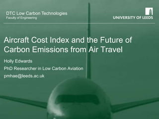 DTC Low Carbon Technologies
Faculty of Engineering
Aircraft Cost Index and the Future of
Carbon Emissions from Air Travel
Holly Edwards
PhD Researcher in Low Carbon Aviation
pmhae@leeds.ac.uk
 