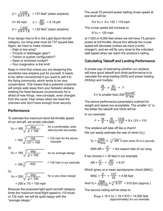 ρ = 1,232                                                   The usual 75 percent power setting cruise speed at
                          = 137 feet2 (clean airplane)
         6.4 x 1.4                                                sea level will be:
                                 2
      V= 45 mph            q = 45 = 5.18 psf                           .9 x VH = .9 x 132 = 119 mph
                                 391
      ρ = 1,232                                                   The cruise speed will increase to
                          = 132 feet2 (clean airplane)
         5.8 x 1.8
                                                                       .9 VH = 125 mph
If our design has to fit in the Light-Sport Aircraft              at 7,000 or 8,000 feet where we will have 75 percent
category, our wing area must be 137 square feet.                  power at full throttle. Above this altitude the cruise
Again, we have to make choices:                                   speed will decrease (unless we have a turbo
  – High or low wing?                                             charger!), and we will fly very close to the indicated
  – Tricycle or taildragger gear?                                 stall speed when we reach the airplane’s ceiling.
  – Tractor or pusher configuration?
  – Open or enclosed cockpit?                                     Calculating Takeoff and Landing Performance
  – Your imagination is the limit!
Keep in mind that unless you are designing this                   A simple way of estimating whether our airplane
wonderful new airplane just for yourself, it needs                will have good takeoff and climb performance is to
to be rather conventional if you want to sell it to               calculate the wing loading (W/S) and power loading
the flying community, which tends to be very                      (W/bhp) and multiply:
conservative. This means that a potential customer
                                                                               W        x W = P
will simply walk away from your fantastic airplane                              ρ         bhp
shaking his head because unconsciously he is                                                          pounds2
afraid of new things, new concepts, even changes                         if P is smaller than 200
                                                                                                       ft2 bhp
from the usual. Fear arises when we meet the
unknown and don’t have enough inner security.                     The above performance parameters outlined for
                                                                  weight and speed are acceptable. The smaller “p” is,
                                                                  the better the takeoff and climb will be.
Performance
                                                                  In our example:
To estimate the maximum level full-throttle speed                            W   W    1232
of our aircraft, we simply calculate:                                    P = ρ x    =      = 9 x 123 = 110
                                                                                 bhp 137
                   3
                         bhp           for a comfortable, wide    This airplane will take off like a charm!
  VH = 160
                       ρ + 100         side-by-side two-seater
                                                                  We can easily estimate the rate of climb (Vz):
               3
                         100           = 120 mph for the above             7000 x
       = 160                             example                      Vz = W             4
                                                                                              AR in fpm when W is in pounds.
                       137 + 100                                            /bhp
Or,                                                                             b2
                   3
                                                                      With AR = ρ            = the aspect ratio of our wing
                         bhp
  VH = 180                             for an average design
                       ρ + 100                                    If we choose b = 30 feet in our example
                                                                           b2            302
               3
                         .422          = 135 mph in our example       AR = ρ        =        = 6.57
       = 180                                                                            137
                                                                  Which gives us a mean aerodynamic chord (MAC):
Or,
                   3
                         bhp                                                  ρ     137
  VH = 200                             for a very clean design       MAC = b =            = 4.56 feet
                       ρ + 100                                                       30
                                                                            7000 x 4
        = 200 x .75 = 150 mph                                     And Vz = 1232/        6.57 = 910 fpm (approx.)
                                                                                 100
Because the proposed light-sport aircraft category                The service ceiling will be close to:
limits the maximum level flight speed to 115 knots,
or 132 mph, we will be quite happy with the                              Zmax = 16 x Vz = 16 x 910 = 14,000 feet
“average design.”                                                                       (approximately) for our example.
 