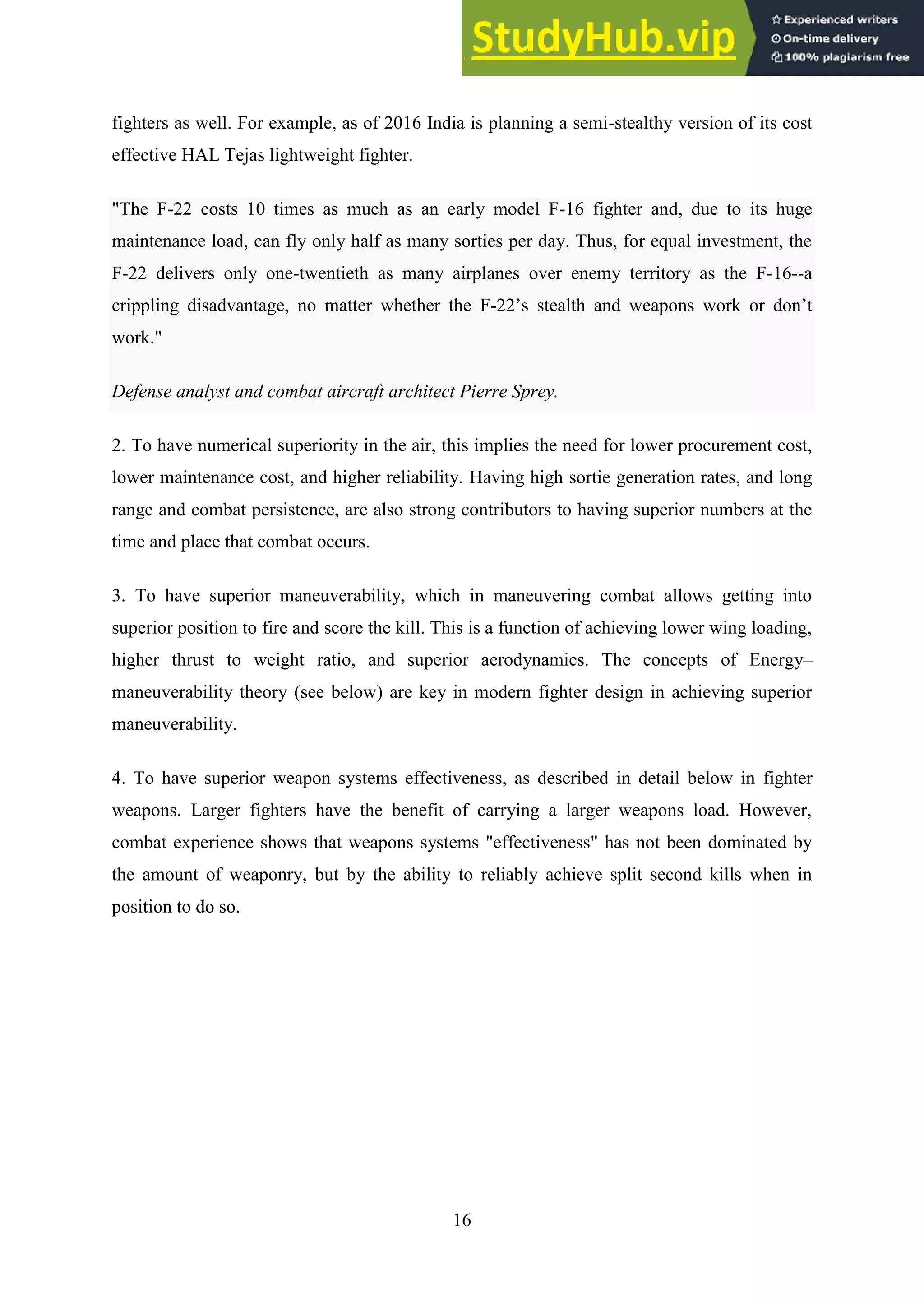 16
fighters as well. For example, as of 2016 India is planning a semi-stealthy version of its cost
effective HAL Tejas lightweight fighter.
"The F-22 costs 10 times as much as an early model F-16 fighter and, due to its huge
maintenance load, can fly only half as many sorties per day. Thus, for equal investment, the
F-22 delivers only one-twentieth as many airplanes over enemy territory as the F-16--a
crippling disadvantage, no matter whether the F-22’s stealth and weapons work or don’t
work."
Defense analyst and combat aircraft architect Pierre Sprey.
2. To have numerical superiority in the air, this implies the need for lower procurement cost,
lower maintenance cost, and higher reliability. Having high sortie generation rates, and long
range and combat persistence, are also strong contributors to having superior numbers at the
time and place that combat occurs.
3. To have superior maneuverability, which in maneuvering combat allows getting into
superior position to fire and score the kill. This is a function of achieving lower wing loading,
higher thrust to weight ratio, and superior aerodynamics. The concepts of Energy–
maneuverability theory (see below) are key in modern fighter design in achieving superior
maneuverability.
4. To have superior weapon systems effectiveness, as described in detail below in fighter
weapons. Larger fighters have the benefit of carrying a larger weapons load. However,
combat experience shows that weapons systems "effectiveness" has not been dominated by
the amount of weaponry, but by the ability to reliably achieve split second kills when in
position to do so.
 