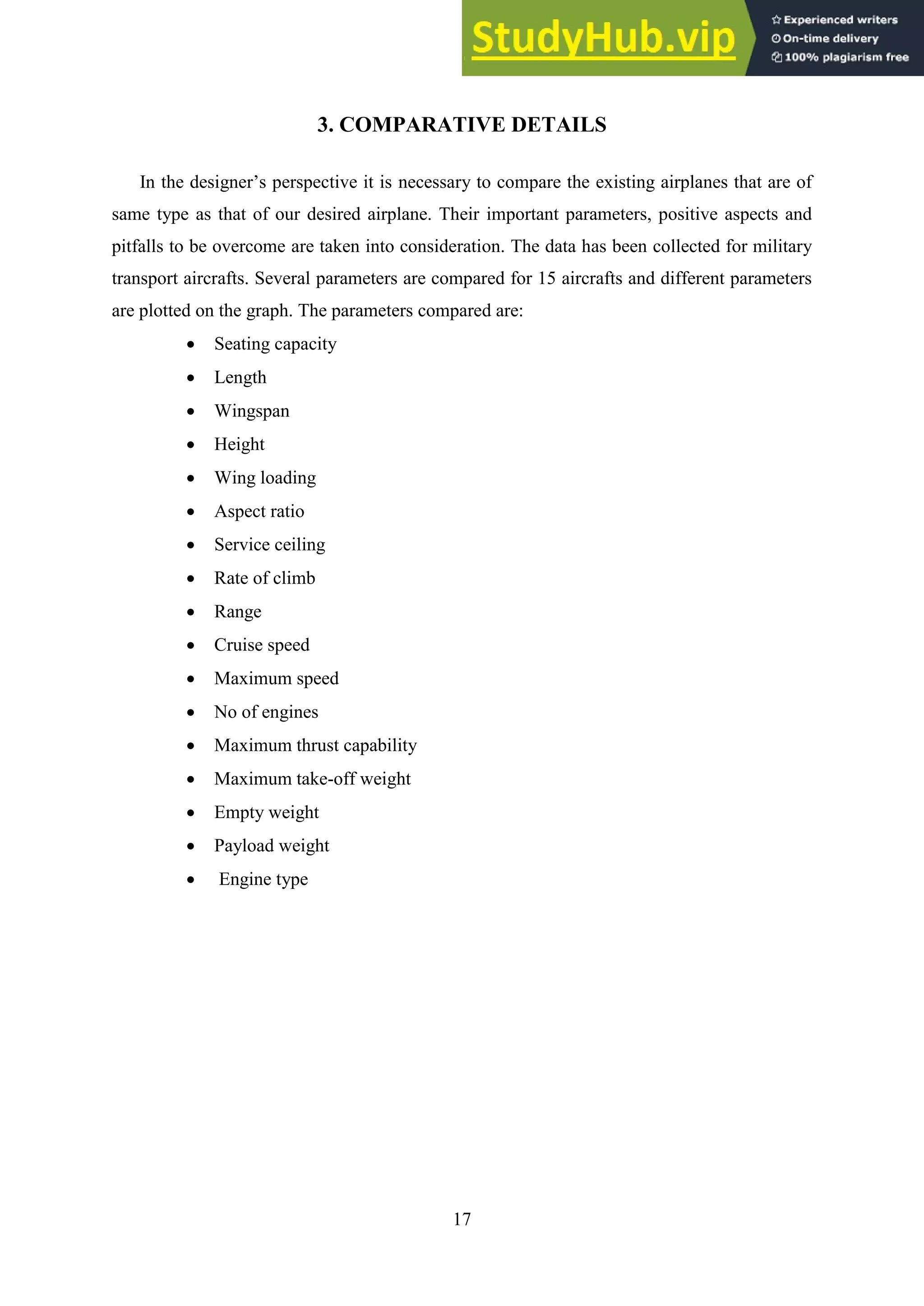 17
3. COMPARATIVE DETAILS
In the designer’s perspective it is necessary to compare the existing airplanes that are of
same type as that of our desired airplane. Their important parameters, positive aspects and
pitfalls to be overcome are taken into consideration. The data has been collected for military
transport aircrafts. Several parameters are compared for 15 aircrafts and different parameters
are plotted on the graph. The parameters compared are:
 Seating capacity
 Length
 Wingspan
 Height
 Wing loading
 Aspect ratio
 Service ceiling
 Rate of climb
 Range
 Cruise speed
 Maximum speed
 No of engines
 Maximum thrust capability
 Maximum take-off weight
 Empty weight
 Payload weight
 Engine type
 