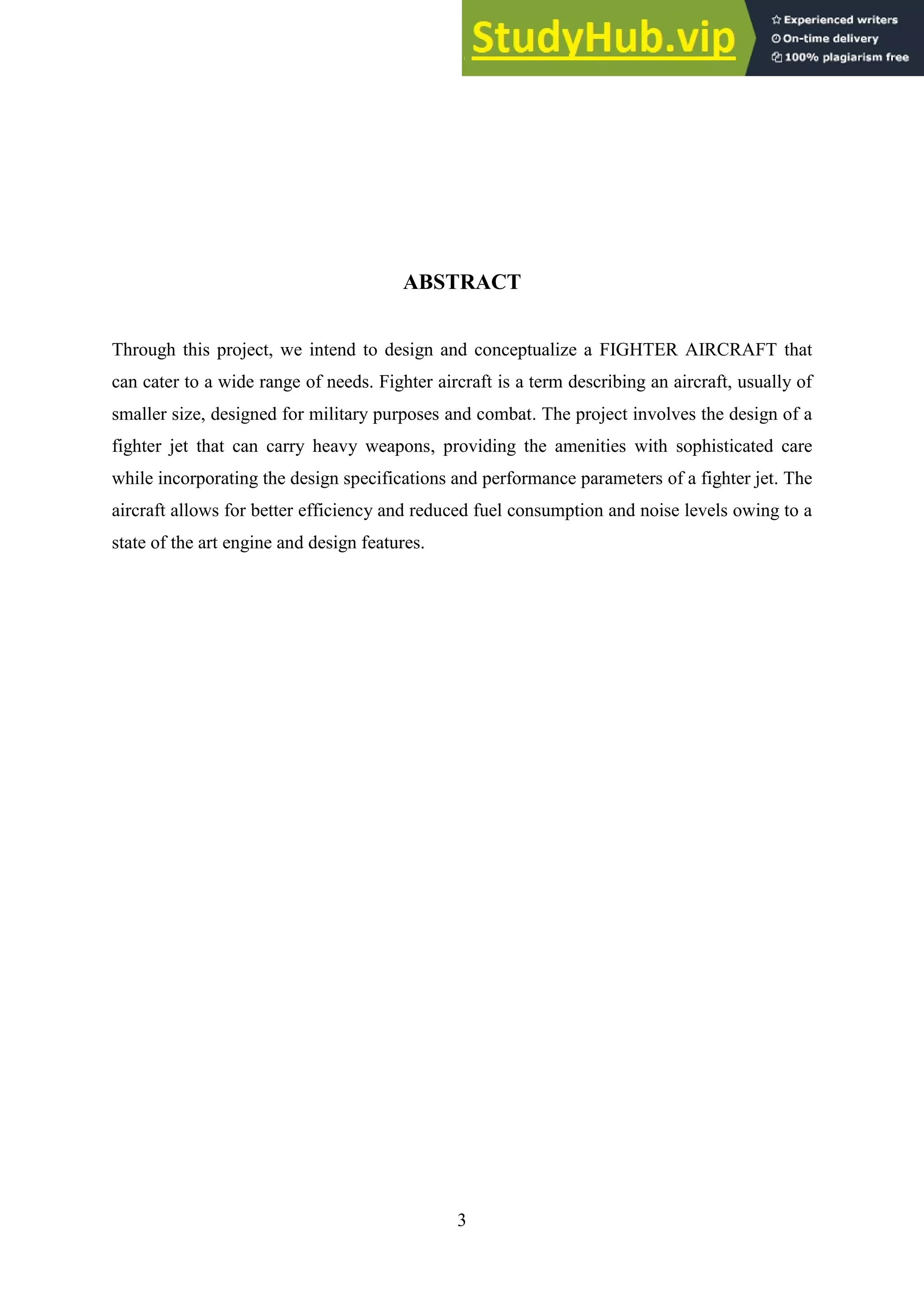 3
ABSTRACT
Through this project, we intend to design and conceptualize a FIGHTER AIRCRAFT that
can cater to a wide range of needs. Fighter aircraft is a term describing an aircraft, usually of
smaller size, designed for military purposes and combat. The project involves the design of a
fighter jet that can carry heavy weapons, providing the amenities with sophisticated care
while incorporating the design specifications and performance parameters of a fighter jet. The
aircraft allows for better efficiency and reduced fuel consumption and noise levels owing to a
state of the art engine and design features.
 