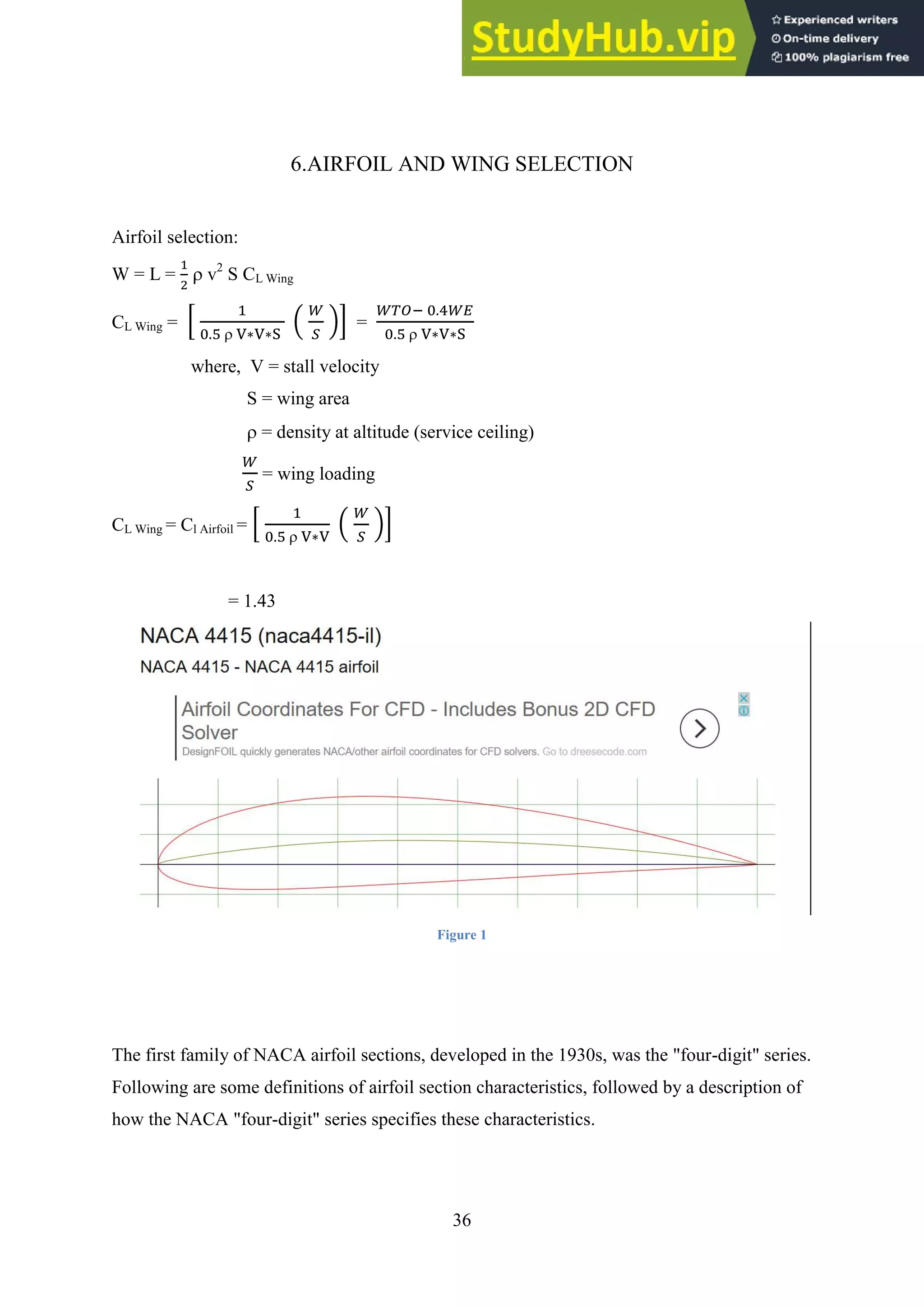 36
6.AIRFOIL AND WING SELECTION
Airfoil selection:
W = L =  v2
S CL Wing
CL Wing = [

] =

where, V = stall velocity
S = wing area
 = density at altitude (service ceiling)
= wing loading
CL Wing = Cl Airfoil = [

]
= 1.43
Figure 1
The first family of NACA airfoil sections, developed in the 1930s, was the "four-digit" series.
Following are some definitions of airfoil section characteristics, followed by a description of
how the NACA "four-digit" series specifies these characteristics.
 