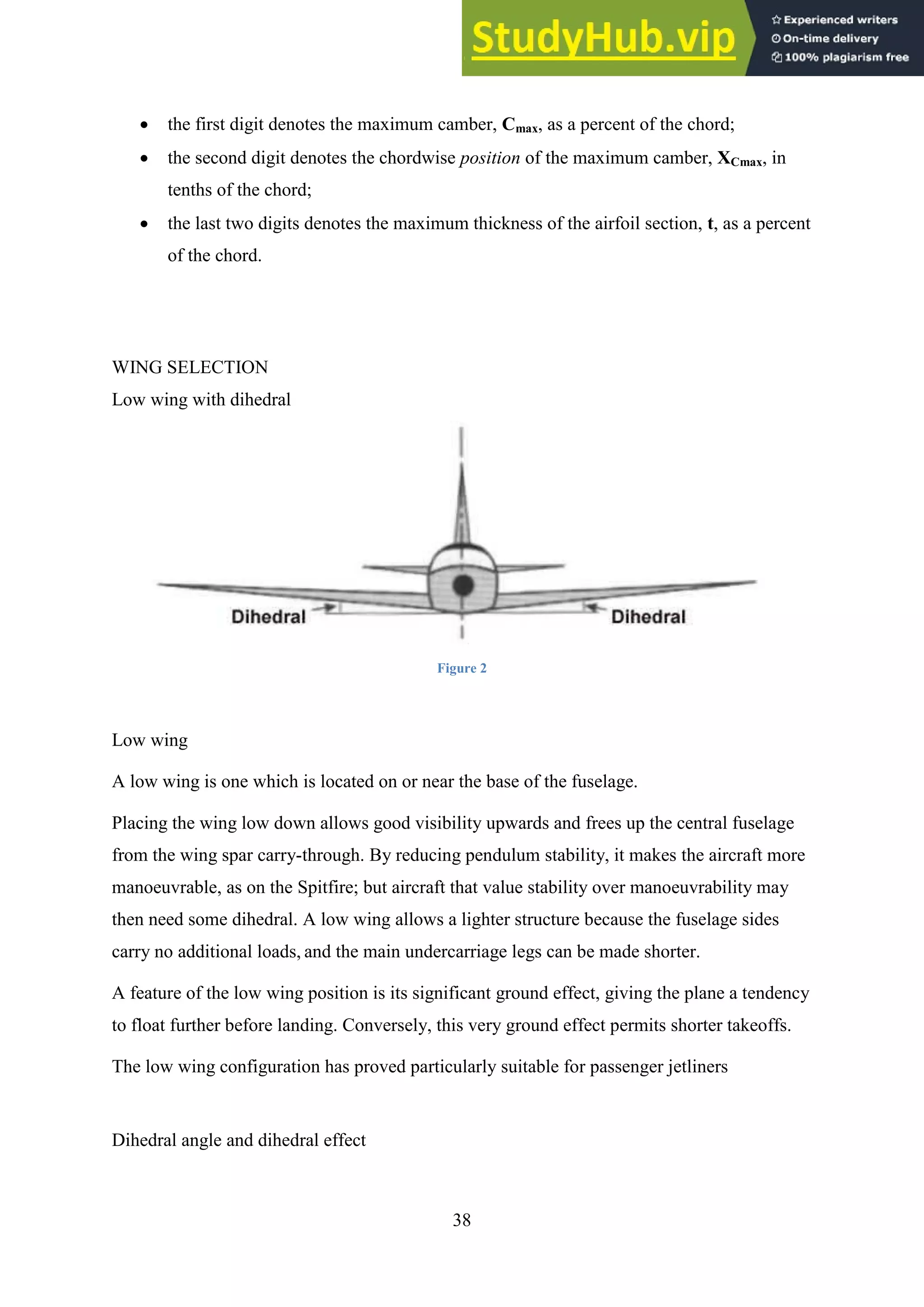 38
 the first digit denotes the maximum camber, Cmax, as a percent of the chord;
 the second digit denotes the chordwise position of the maximum camber, XCmax, in
tenths of the chord;
 the last two digits denotes the maximum thickness of the airfoil section, t, as a percent
of the chord.
WING SELECTION
Low wing with dihedral
Figure 2
Low wing
A low wing is one which is located on or near the base of the fuselage.
Placing the wing low down allows good visibility upwards and frees up the central fuselage
from the wing spar carry-through. By reducing pendulum stability, it makes the aircraft more
manoeuvrable, as on the Spitfire; but aircraft that value stability over manoeuvrability may
then need some dihedral. A low wing allows a lighter structure because the fuselage sides
carry no additional loads, and the main undercarriage legs can be made shorter.
A feature of the low wing position is its significant ground effect, giving the plane a tendency
to float further before landing. Conversely, this very ground effect permits shorter takeoffs.
The low wing configuration has proved particularly suitable for passenger jetliners
Dihedral angle and dihedral effect
 