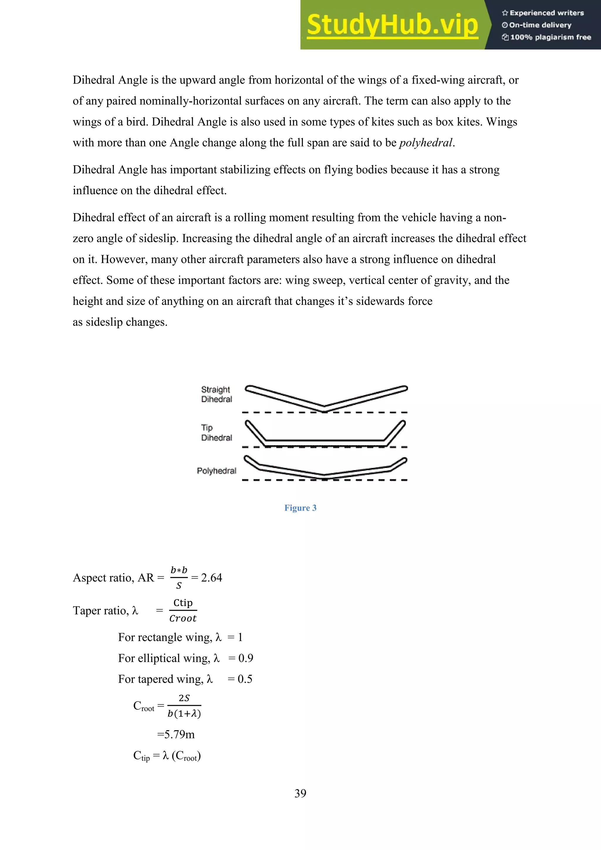 39
Dihedral Angle is the upward angle from horizontal of the wings of a fixed-wing aircraft, or
of any paired nominally-horizontal surfaces on any aircraft. The term can also apply to the
wings of a bird. Dihedral Angle is also used in some types of kites such as box kites. Wings
with more than one Angle change along the full span are said to be polyhedral.
Dihedral Angle has important stabilizing effects on flying bodies because it has a strong
influence on the dihedral effect.
Dihedral effect of an aircraft is a rolling moment resulting from the vehicle having a non-
zero angle of sideslip. Increasing the dihedral angle of an aircraft increases the dihedral effect
on it. However, many other aircraft parameters also have a strong influence on dihedral
effect. Some of these important factors are: wing sweep, vertical center of gravity, and the
height and size of anything on an aircraft that changes it’s sidewards force
as sideslip changes.
Figure 3
Aspect ratio, AR = = 2.64
Taper ratio, λ =
For rectangle wing, λ = 1
For elliptical wing, λ = 0.9
For tapered wing, λ = 0.5
Croot =
=5.79m
Ctip = λ (Croot)
 