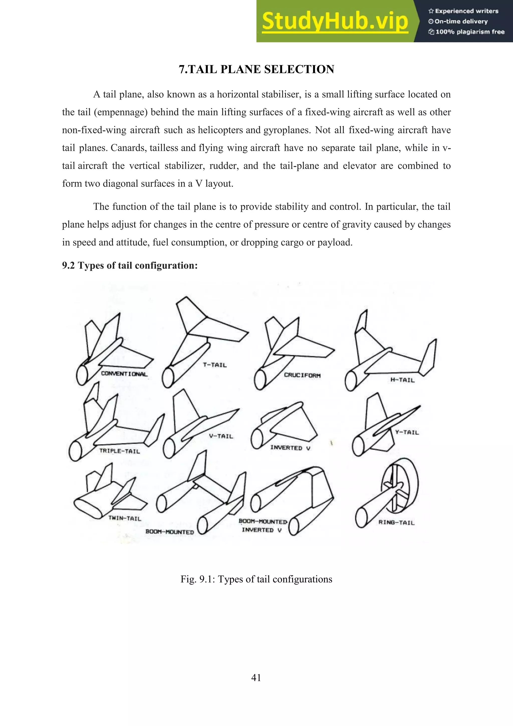 41
7.TAIL PLANE SELECTION
A tail plane, also known as a horizontal stabiliser, is a small lifting surface located on
the tail (empennage) behind the main lifting surfaces of a fixed-wing aircraft as well as other
non-fixed-wing aircraft such as helicopters and gyroplanes. Not all fixed-wing aircraft have
tail planes. Canards, tailless and flying wing aircraft have no separate tail plane, while in v-
tail aircraft the vertical stabilizer, rudder, and the tail-plane and elevator are combined to
form two diagonal surfaces in a V layout.
The function of the tail plane is to provide stability and control. In particular, the tail
plane helps adjust for changes in the centre of pressure or centre of gravity caused by changes
in speed and attitude, fuel consumption, or dropping cargo or payload.
9.2 Types of tail configuration:
Fig. 9.1: Types of tail configurations
 