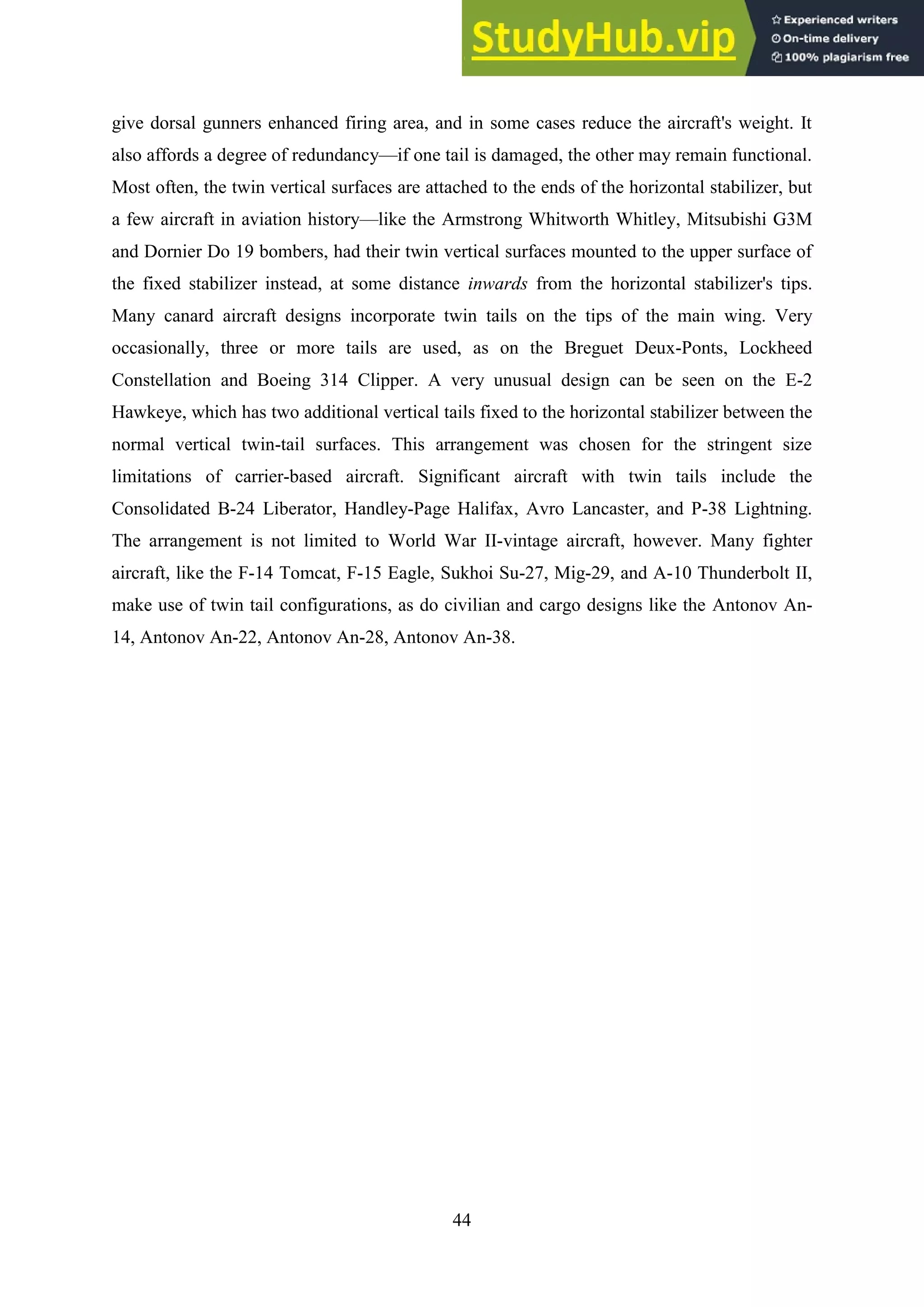 44
give dorsal gunners enhanced firing area, and in some cases reduce the aircraft's weight. It
also affords a degree of redundancy—if one tail is damaged, the other may remain functional.
Most often, the twin vertical surfaces are attached to the ends of the horizontal stabilizer, but
a few aircraft in aviation history—like the Armstrong Whitworth Whitley, Mitsubishi G3M
and Dornier Do 19 bombers, had their twin vertical surfaces mounted to the upper surface of
the fixed stabilizer instead, at some distance inwards from the horizontal stabilizer's tips.
Many canard aircraft designs incorporate twin tails on the tips of the main wing. Very
occasionally, three or more tails are used, as on the Breguet Deux-Ponts, Lockheed
Constellation and Boeing 314 Clipper. A very unusual design can be seen on the E-2
Hawkeye, which has two additional vertical tails fixed to the horizontal stabilizer between the
normal vertical twin-tail surfaces. This arrangement was chosen for the stringent size
limitations of carrier-based aircraft. Significant aircraft with twin tails include the
Consolidated B-24 Liberator, Handley-Page Halifax, Avro Lancaster, and P-38 Lightning.
The arrangement is not limited to World War II-vintage aircraft, however. Many fighter
aircraft, like the F-14 Tomcat, F-15 Eagle, Sukhoi Su-27, Mig-29, and A-10 Thunderbolt II,
make use of twin tail configurations, as do civilian and cargo designs like the Antonov An-
14, Antonov An-22, Antonov An-28, Antonov An-38.
 