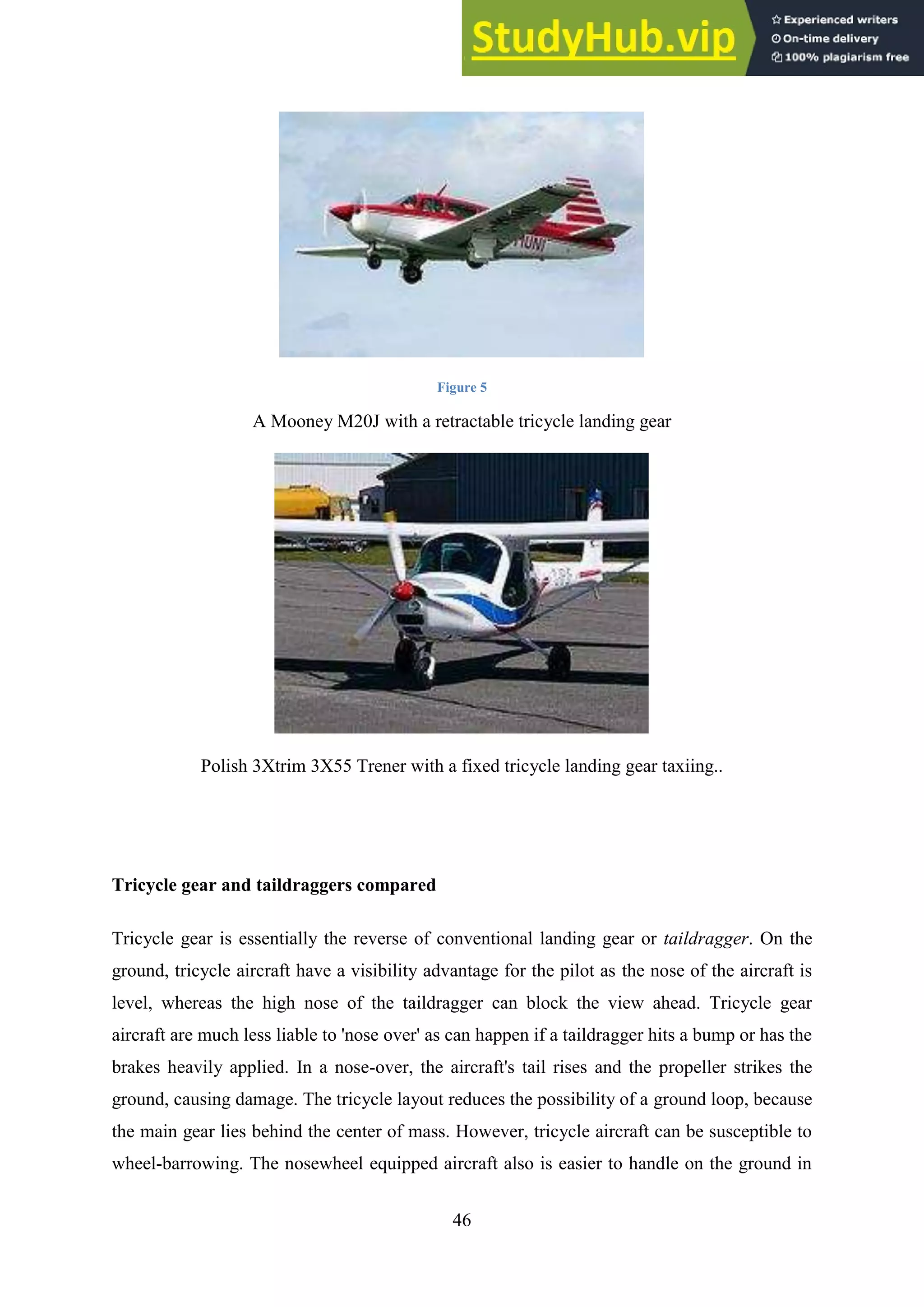 46
Figure 5
A Mooney M20J with a retractable tricycle landing gear
Polish 3Xtrim 3X55 Trener with a fixed tricycle landing gear taxiing..
Tricycle gear and taildraggers compared
Tricycle gear is essentially the reverse of conventional landing gear or taildragger. On the
ground, tricycle aircraft have a visibility advantage for the pilot as the nose of the aircraft is
level, whereas the high nose of the taildragger can block the view ahead. Tricycle gear
aircraft are much less liable to 'nose over' as can happen if a taildragger hits a bump or has the
brakes heavily applied. In a nose-over, the aircraft's tail rises and the propeller strikes the
ground, causing damage. The tricycle layout reduces the possibility of a ground loop, because
the main gear lies behind the center of mass. However, tricycle aircraft can be susceptible to
wheel-barrowing. The nosewheel equipped aircraft also is easier to handle on the ground in
 