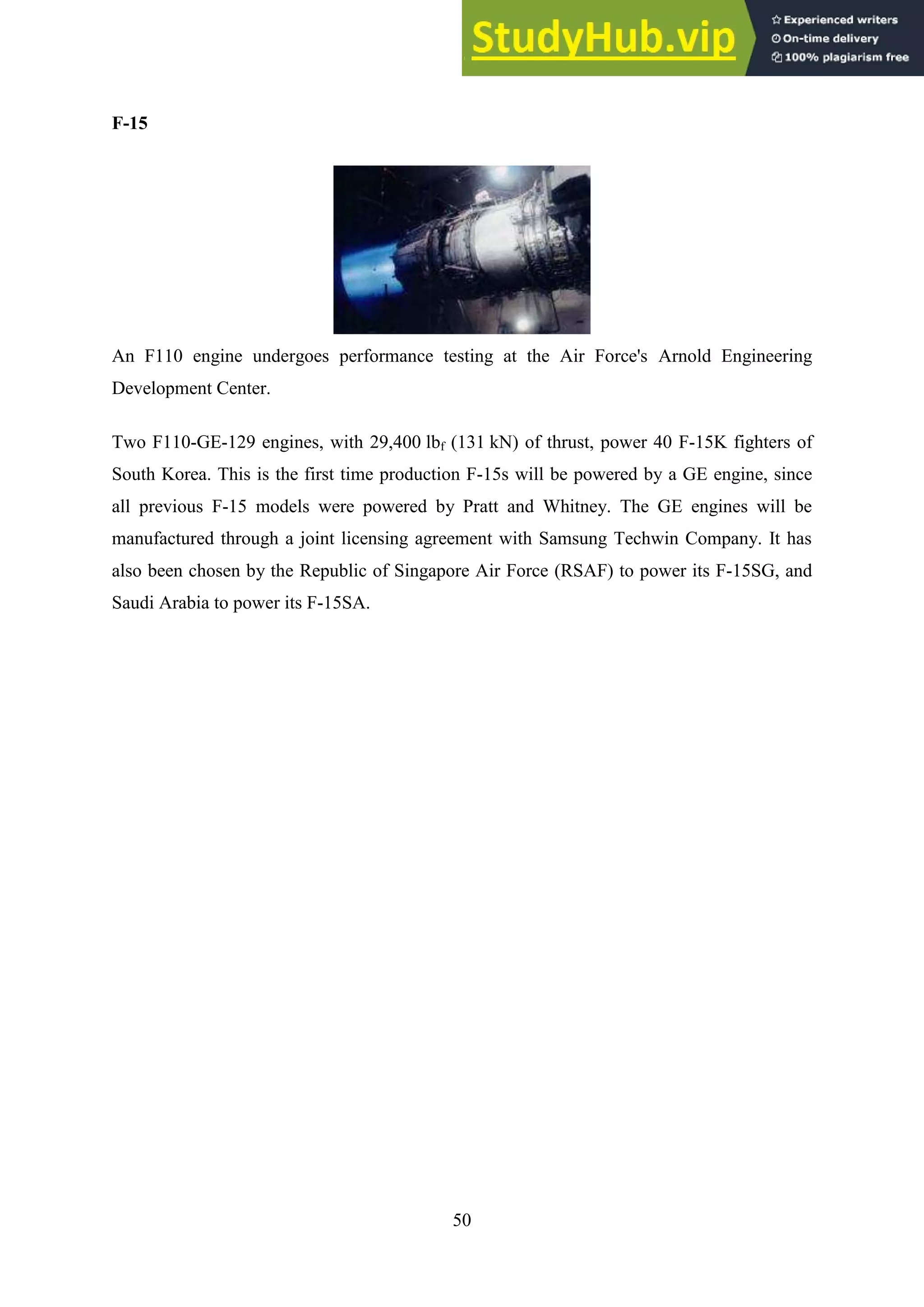 50
F-15
An F110 engine undergoes performance testing at the Air Force's Arnold Engineering
Development Center.
Two F110-GE-129 engines, with 29,400 lbf (131 kN) of thrust, power 40 F-15K fighters of
South Korea. This is the first time production F-15s will be powered by a GE engine, since
all previous F-15 models were powered by Pratt and Whitney. The GE engines will be
manufactured through a joint licensing agreement with Samsung Techwin Company. It has
also been chosen by the Republic of Singapore Air Force (RSAF) to power its F-15SG, and
Saudi Arabia to power its F-15SA.
 
