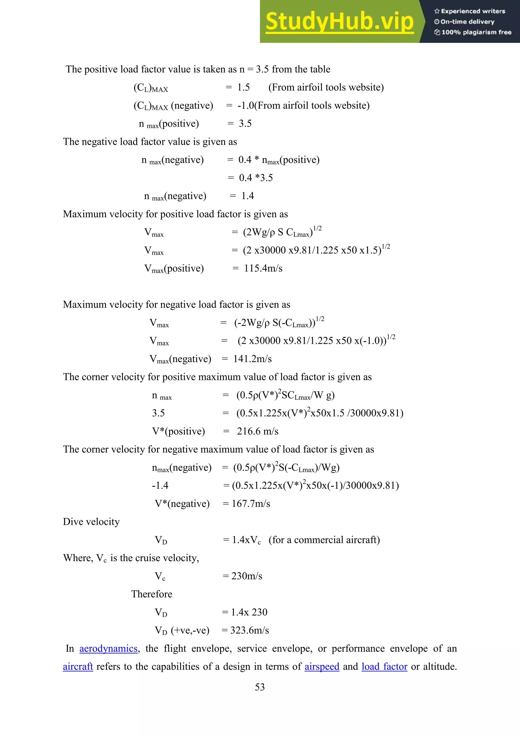 53
The positive load factor value is taken as n = 3.5 from the table
(CL)MAX = 1.5 (From airfoil tools website)
(CL)MAX (negative) = -1.0(From airfoil tools website)
n max(positive) = 3.5
The negative load factor value is given as
n max(negative) = 0.4 * nmax(positive)
= 0.4 *3.5
n max(negative) = 1.4
Maximum velocity for positive load factor is given as
Vmax = (2Wg/ρ S CLmax)1/2
Vmax = (2 x30000 x9.81/1.225 x50 x1.5)1/2
Vmax(positive) = 115.4m/s
Maximum velocity for negative load factor is given as
Vmax = (-2Wg/ρ S(-CLmax))1/2
Vmax = (2 x30000 x9.81/1.225 x50 x(-1.0))1/2
Vmax(negative) = 141.2m/s
The corner velocity for positive maximum value of load factor is given as
n max = (0.5ρ(V*)2
SCLmax/W g)
3.5 = (0.5x1.225x(V*)2
x50x1.5 /30000x9.81)
V*(positive) = 216.6 m/s
The corner velocity for negative maximum value of load factor is given as
nmax(negative) = (0.5ρ(V*)2
S(-CLmax)/Wg)
-1.4 = (0.5x1.225x(V*)2
x50x(-1)/30000x9.81)
V*(negative) = 167.7m/s
Dive velocity
VD = 1.4xVc (for a commercial aircraft)
Where, Vc is the cruise velocity,
Vc = 230m/s
Therefore
VD = 1.4x 230
VD (+ve,-ve) = 323.6m/s
In aerodynamics, the flight envelope, service envelope, or performance envelope of an
aircraft refers to the capabilities of a design in terms of airspeed and load factor or altitude.
 