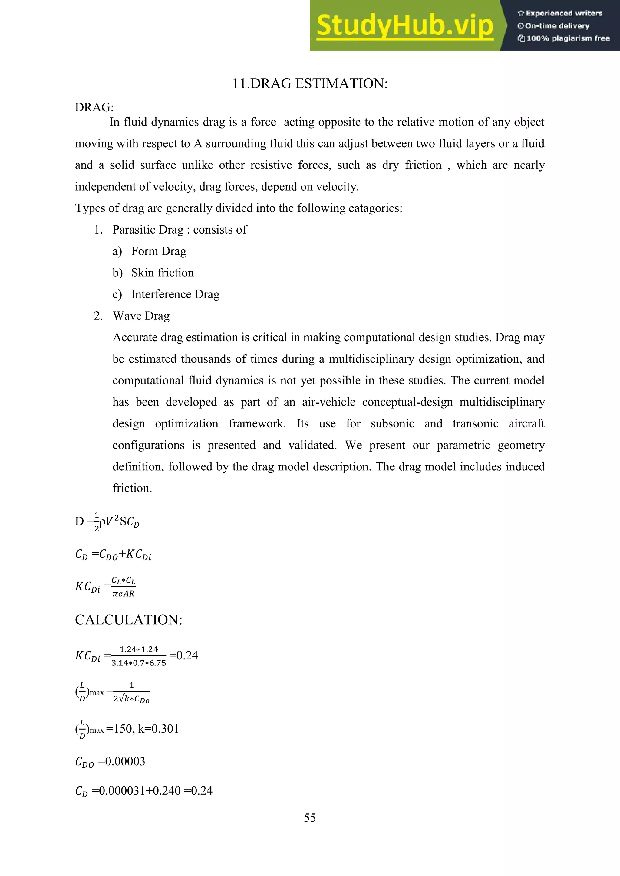 55
11.DRAG ESTIMATION:
DRAG:
In fluid dynamics drag is a force acting opposite to the relative motion of any object
moving with respect to A surrounding fluid this can adjust between two fluid layers or a fluid
and a solid surface unlike other resistive forces, such as dry friction , which are nearly
independent of velocity, drag forces, depend on velocity.
Types of drag are generally divided into the following catagories:
1. Parasitic Drag : consists of
a) Form Drag
b) Skin friction
c) Interference Drag
2. Wave Drag
Accurate drag estimation is critical in making computational design studies. Drag may
be estimated thousands of times during a multidisciplinary design optimization, and
computational fluid dynamics is not yet possible in these studies. The current model
has been developed as part of an air-vehicle conceptual-design multidisciplinary
design optimization framework. Its use for subsonic and transonic aircraft
configurations is presented and validated. We present our parametric geometry
definition, followed by the drag model description. The drag model includes induced
friction.
D = ρ S
= +
=
CALCULATION:
= =0.24
( )max =
( )max =150, k=0.301
=0.00003
=0.000031+0.240 =0.24
 