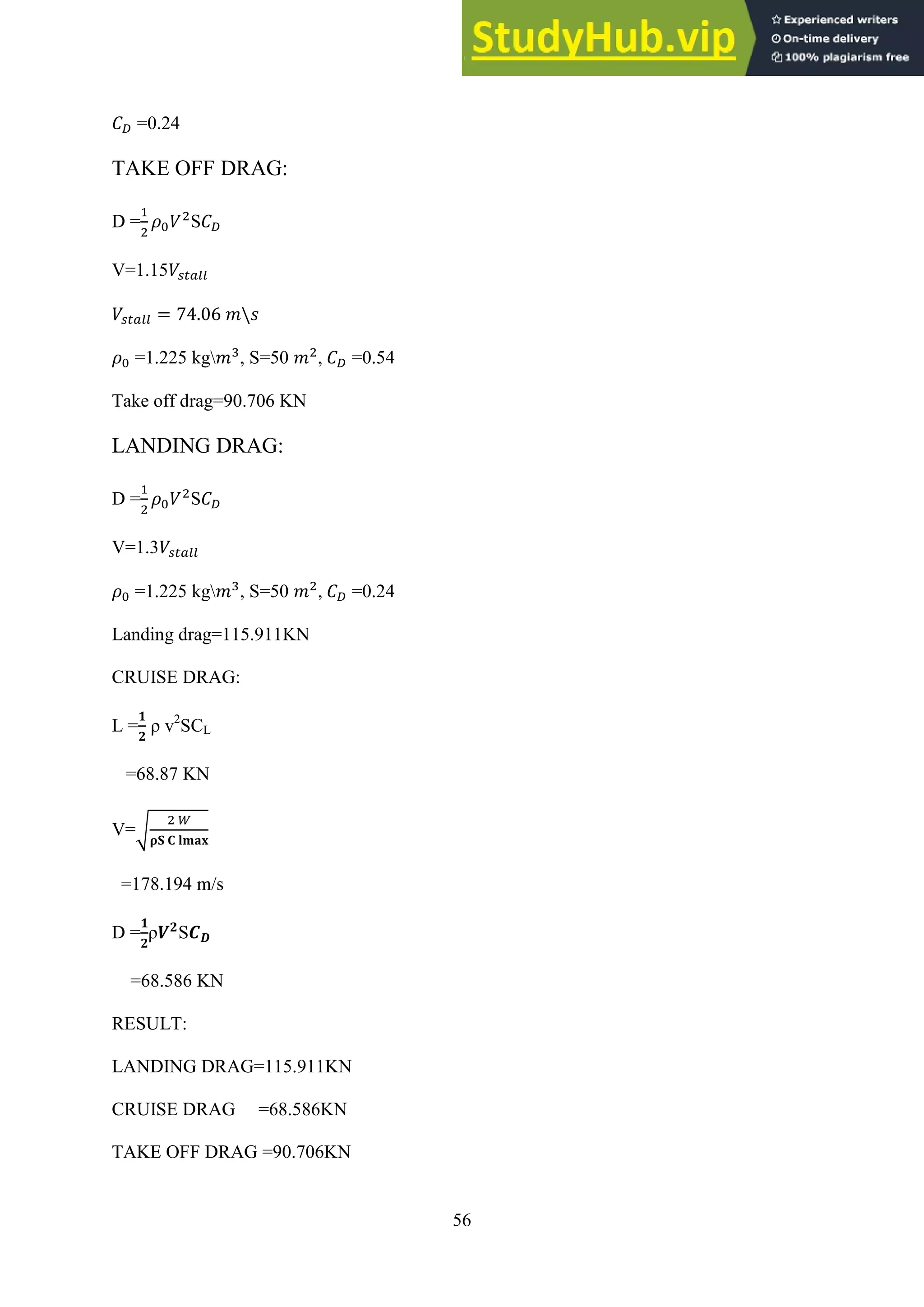 56
=0.24
TAKE OFF DRAG:
D = S
V=1.15
=1.225 kg , S=50 , =0.54
Take off drag=90.706 KN
LANDING DRAG:
D = S
V=1.3
=1.225 kg , S=50 , =0.24
Landing drag=115.911KN
CRUISE DRAG:
L = ρ v2
SCL
=68.87 KN
V=√
=178.194 m/s
D = ρ S
=68.586 KN
RESULT:
LANDING DRAG=115.911KN
CRUISE DRAG =68.586KN
TAKE OFF DRAG =90.706KN
 