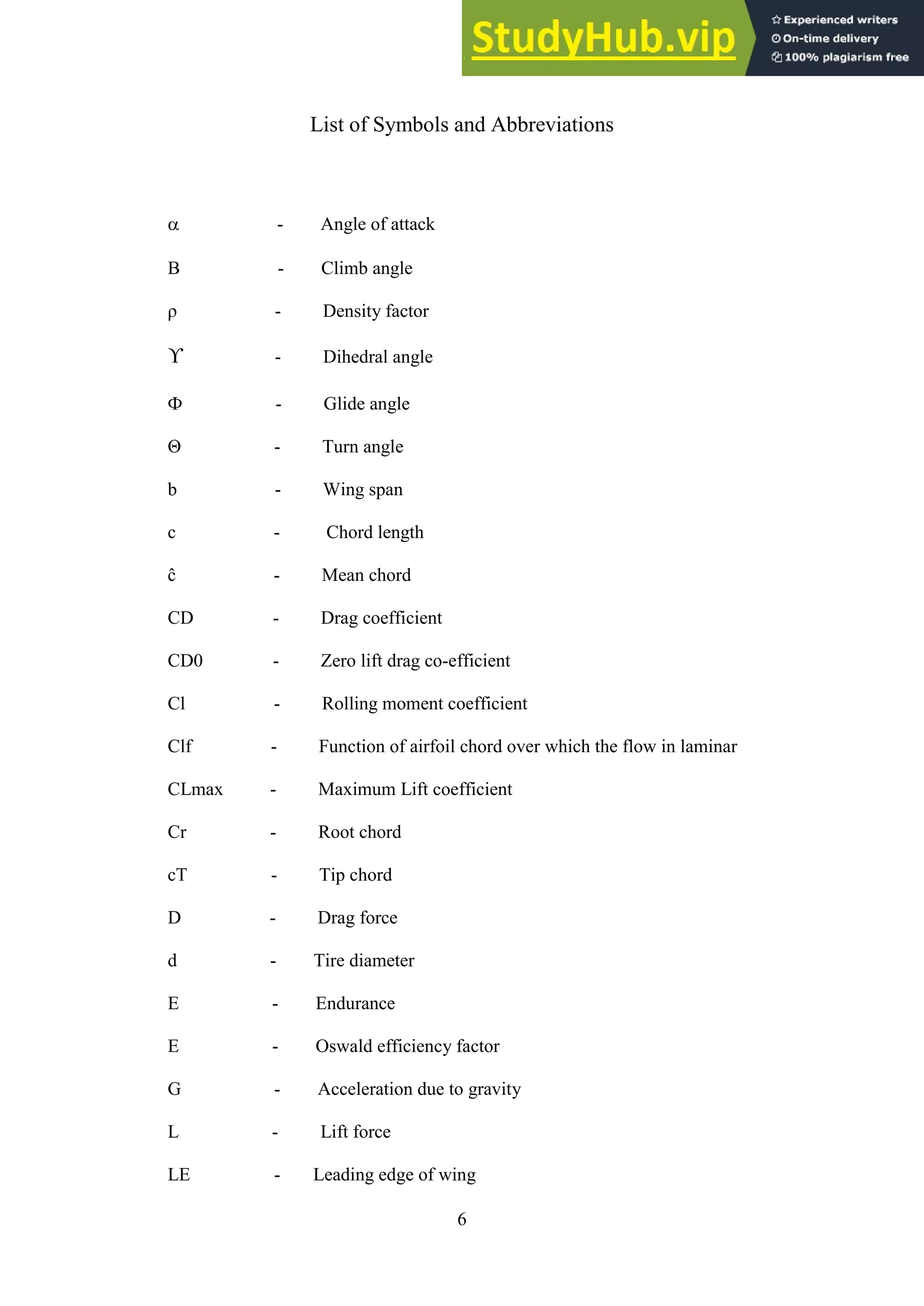 6
List of Symbols and Abbreviations
 - Angle of attack
Β - Climb angle
ρ - Density factor
ϒ - Dihedral angle
Ф - Glide angle
Θ - Turn angle
b - Wing span
c - Chord length
ĉ - Mean chord
CD - Drag coefficient
CD0 - Zero lift drag co-efficient
Cl - Rolling moment coefficient
Clf - Function of airfoil chord over which the flow in laminar
CLmax - Maximum Lift coefficient
Cr - Root chord
cT - Tip chord
D - Drag force
d - Tire diameter
E - Endurance
E - Oswald efficiency factor
G - Acceleration due to gravity
L - Lift force
LE - Leading edge of wing
 