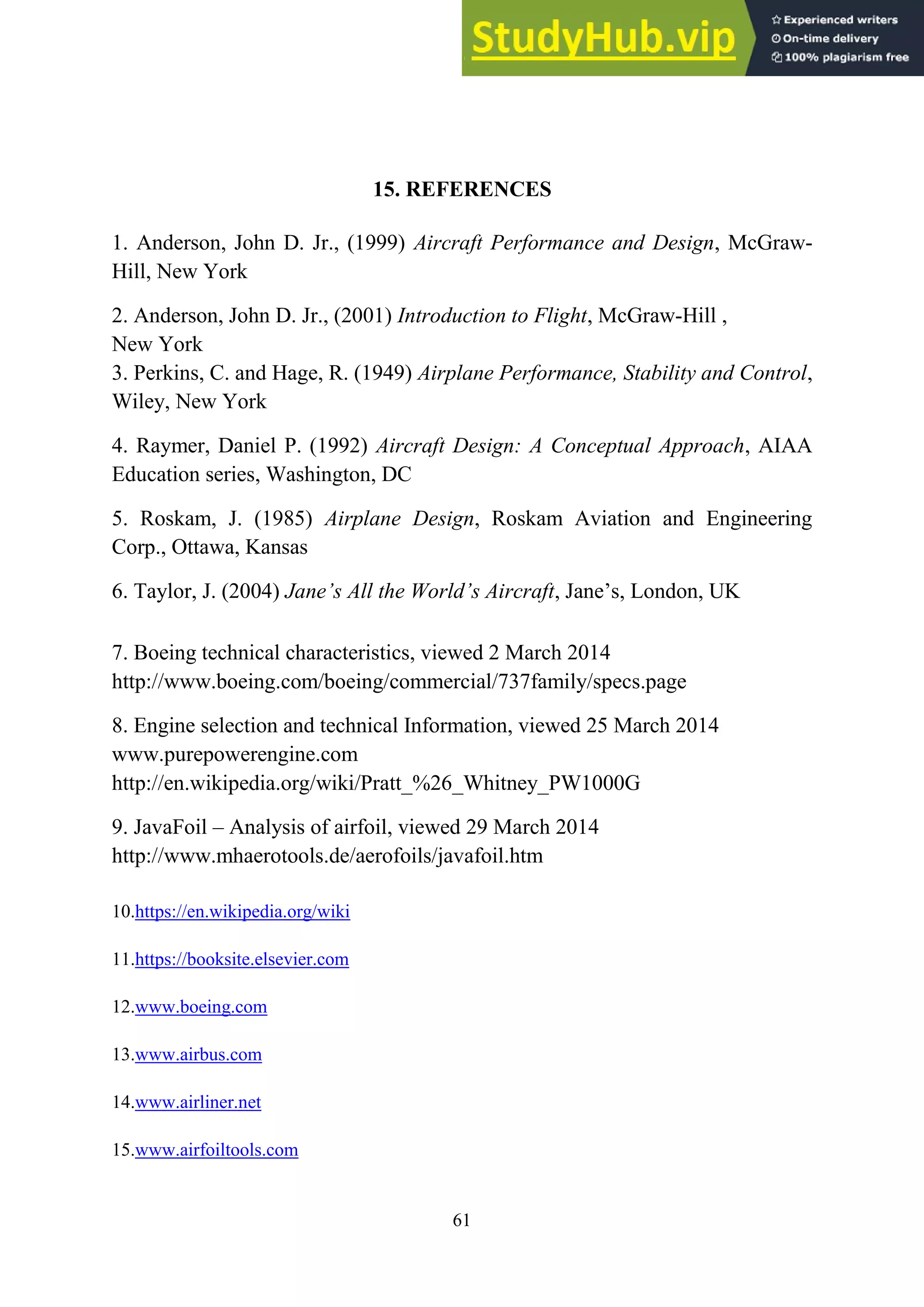 61
15. REFERENCES
1. Anderson, John D. Jr., (1999) Aircraft Performance and Design, McGraw-
Hill, New York
2. Anderson, John D. Jr., (2001) Introduction to Flight, McGraw-Hill ,
New York
3. Perkins, C. and Hage, R. (1949) Airplane Performance, Stability and Control,
Wiley, New York
4. Raymer, Daniel P. (1992) Aircraft Design: A Conceptual Approach, AIAA
Education series, Washington, DC
5. Roskam, J. (1985) Airplane Design, Roskam Aviation and Engineering
Corp., Ottawa, Kansas
6. Taylor, J. (2004) Jane’s All the World’s Aircraft, Jane’s, London, UK
7. Boeing technical characteristics, viewed 2 March 2014
http://www.boeing.com/boeing/commercial/737family/specs.page
8. Engine selection and technical Information, viewed 25 March 2014
www.purepowerengine.com
http://en.wikipedia.org/wiki/Pratt_%26_Whitney_PW1000G
9. JavaFoil – Analysis of airfoil, viewed 29 March 2014
http://www.mhaerotools.de/aerofoils/javafoil.htm
10.https://en.wikipedia.org/wiki
11.https://booksite.elsevier.com
12.www.boeing.com
13.www.airbus.com
14.www.airliner.net
15.www.airfoiltools.com
 