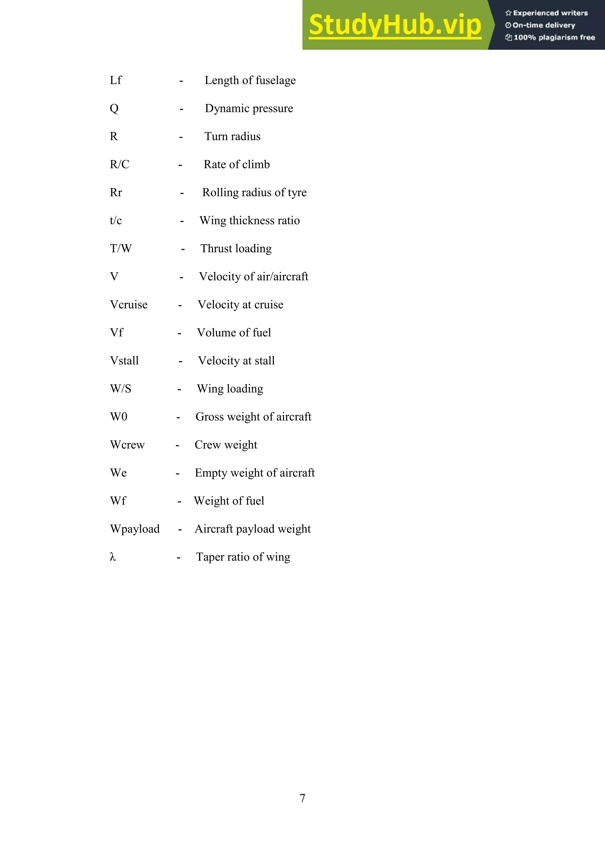 7
Lf - Length of fuselage
Q - Dynamic pressure
R - Turn radius
R/C - Rate of climb
Rr - Rolling radius of tyre
t/c - Wing thickness ratio
T/W - Thrust loading
V - Velocity of air/aircraft
Vcruise - Velocity at cruise
Vf - Volume of fuel
Vstall - Velocity at stall
W/S - Wing loading
W0 - Gross weight of aircraft
Wcrew - Crew weight
We - Empty weight of aircraft
Wf - Weight of fuel
Wpayload - Aircraft payload weight
λ - Taper ratio of wing
 
