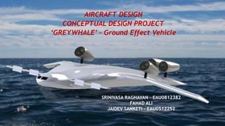 AIRCRAFT DESIGN
CONCEPTUAL DESIGN PROJECT
‘GREYWHALE’ – Ground Effect Vehicle
SRINIVASA RAGHAVAN – EAU0812382
FAHAD ALI
JAIDEV SANKETI – EAU0512252
 
