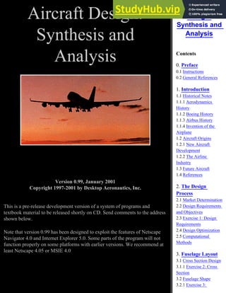 Aircraft Design:
Synthesis and
Analysis
Version 0.99, January 2001
Copyright 1997-2001 by Desktop Aeronautics, Inc.
This is a pre-release development version of a system of programs and
textbook material to be released shortly on CD. Send comments to the address
shown below.
Note that version 0.99 has been designed to exploit the features of Netscape
Navigator 4.0 and Internet Explorer 5.0. Some parts of the program will not
function properly on some platforms with earlier versions. We recommend at
least Netscape 4.05 or MSIE 4.0
Aircraft
Design:
Synthesis and
Analysis
Contents
0. Preface
0.1 Instructions
0.2 General References
1. Introduction
1.1 Historical Notes
1.1.1 Aerodynamics
History
1.1.2 Boeing History
1.1.3 Airbus History
1.1.4 Invention of the
Airplane
1.2 Aircraft Origins
1.2.1 New Aircraft
Development
1.2.2 The Airline
Industry
1.3 Future Aircraft
1.4 References
2. The Design
Process
2.1 Market Determination
2.2 Design Requirements
and Objectives
2.3 Exercise 1: Design
Requirements
2.4 Design Optimization
2.5 Computational
Methods
3. Fuselage Layout
3.1 Cross Section Design
3.1.1 Exercise 2: Cross
Section
3.2 Fuselage Shape
3.2.1 Exercise 3:
 
