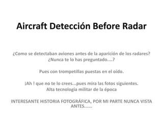 Aircraft Detección Before Radar

¿Como se detectaban aviones antes de la aparición de los radares?
               ¿Nunca te lo has preguntado....?

            Pues con trompetillas puestas en el oído.

     ¡Ah ! que no te lo crees...pues mira las fotos siguientes.
                Alta tecnología militar de la época

INTERESANTE HISTORIA FOTOGRÁFICA, POR MI PARTE NUNCA VISTA
                         ANTES......
 