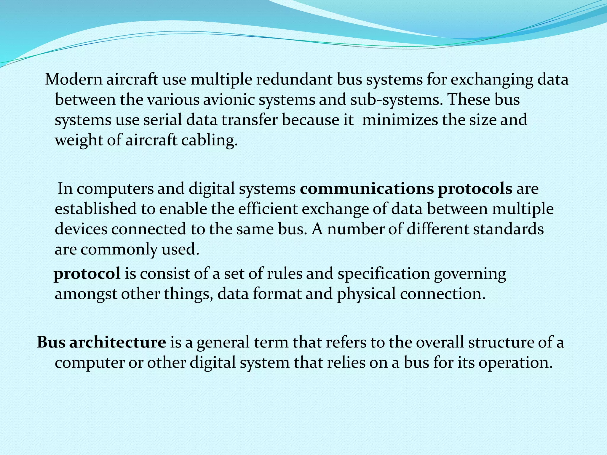 Modern aircraft use multiple redundant bus systems for exchanging data 
between the various avionic systems and sub-systems. These bus 
systems use serial data transfer because it minimizes the size and 
weight of aircraft cabling. 
In computers and digital systems communications protocols are 
established to enable the efficient exchange of data between multiple 
devices connected to the same bus. A number of different standards 
are commonly used. 
protocol is consist of a set of rules and specification governing 
amongst other things, data format and physical connection. 
Bus architecture is a general term that refers to the overall structure of a 
computer or other digital system that relies on a bus for its operation. 
 