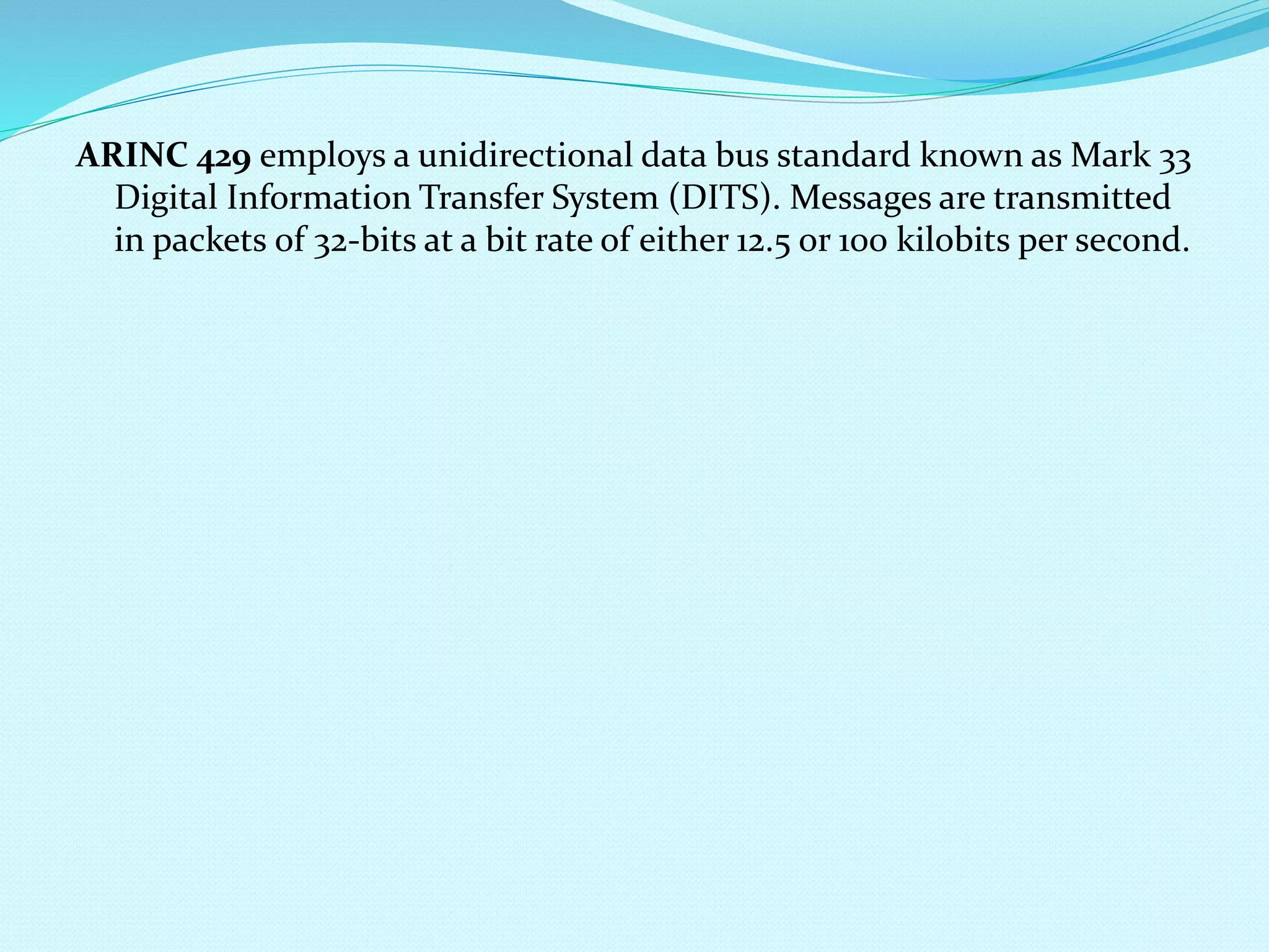 ARINC 429 employs a unidirectional data bus standard known as Mark 33 
Digital Information Transfer System (DITS). Messages are transmitted 
in packets of 32-bits at a bit rate of either 12.5 or 100 kilobits per second. 
 