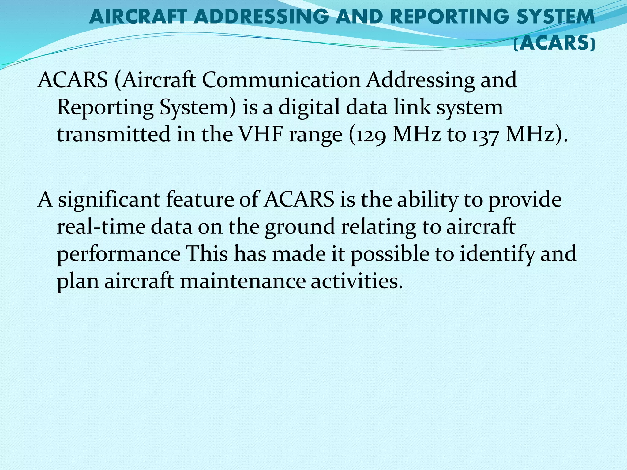 AIRCRAFT ADDRESSING AND REPORTING SYSTEM 
(ACARS) 
ACARS (Aircraft Communication Addressing and 
Reporting System) is a digital data link system 
transmitted in the VHF range (129 MHz to 137 MHz). 
A significant feature of ACARS is the ability to provide 
real-time data on the ground relating to aircraft 
performance This has made it possible to identify and 
plan aircraft maintenance activities. 
 