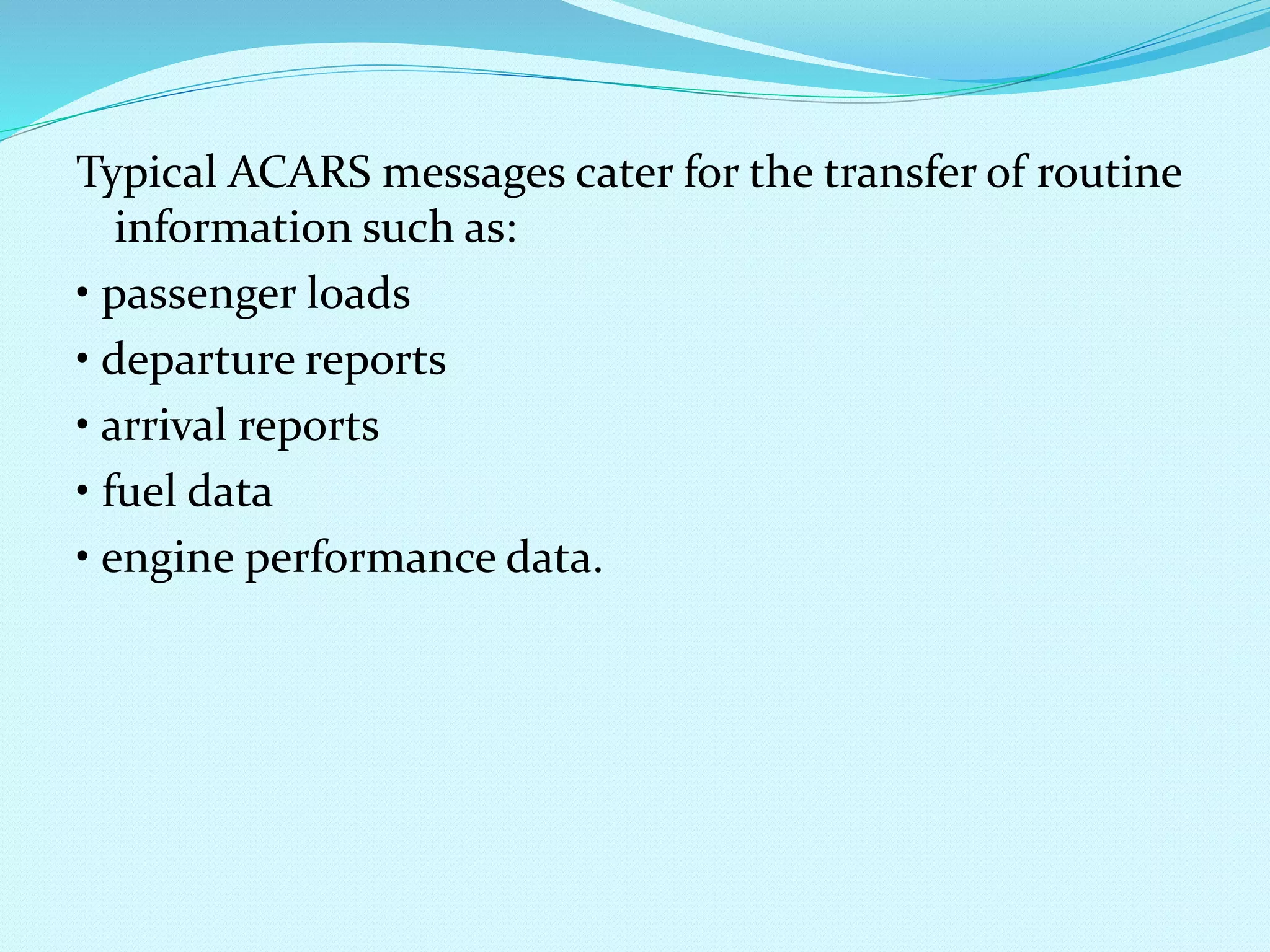 Typical ACARS messages cater for the transfer of routine 
information such as: 
• passenger loads 
• departure reports 
• arrival reports 
• fuel data 
• engine performance data. 
 