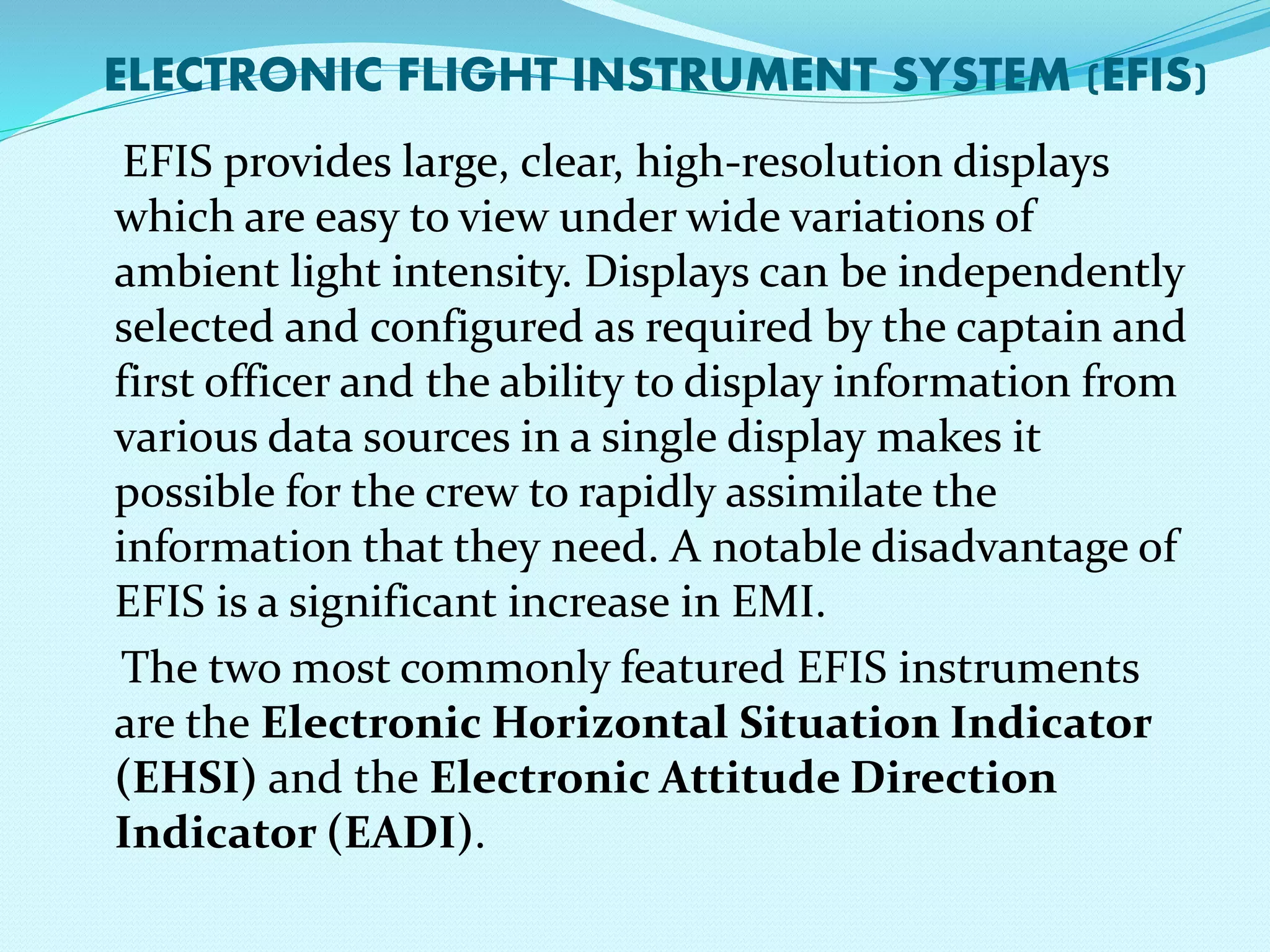 ELECTRONIC FLIGHT INSTRUMENT SYSTEM (EFIS) 
EFIS provides large, clear, high-resolution displays 
which are easy to view under wide variations of 
ambient light intensity. Displays can be independently 
selected and configured as required by the captain and 
first officer and the ability to display information from 
various data sources in a single display makes it 
possible for the crew to rapidly assimilate the 
information that they need. A notable disadvantage of 
EFIS is a significant increase in EMI. 
The two most commonly featured EFIS instruments 
are the Electronic Horizontal Situation Indicator 
(EHSI) and the Electronic Attitude Direction 
Indicator (EADI). 
 
