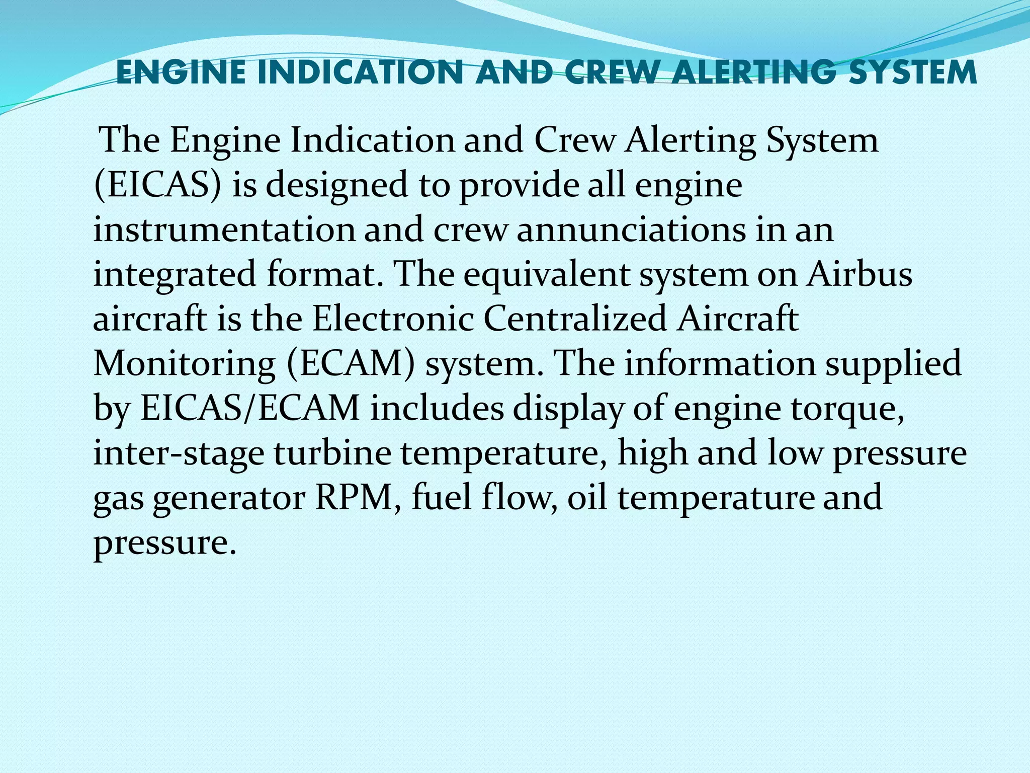 ENGINE INDICATION AND CREW ALERTING SYSTEM 
The Engine Indication and Crew Alerting System 
(EICAS) is designed to provide all engine 
instrumentation and crew annunciations in an 
integrated format. The equivalent system on Airbus 
aircraft is the Electronic Centralized Aircraft 
Monitoring (ECAM) system. The information supplied 
by EICAS/ECAM includes display of engine torque, 
inter-stage turbine temperature, high and low pressure 
gas generator RPM, fuel flow, oil temperature and 
pressure. 
 