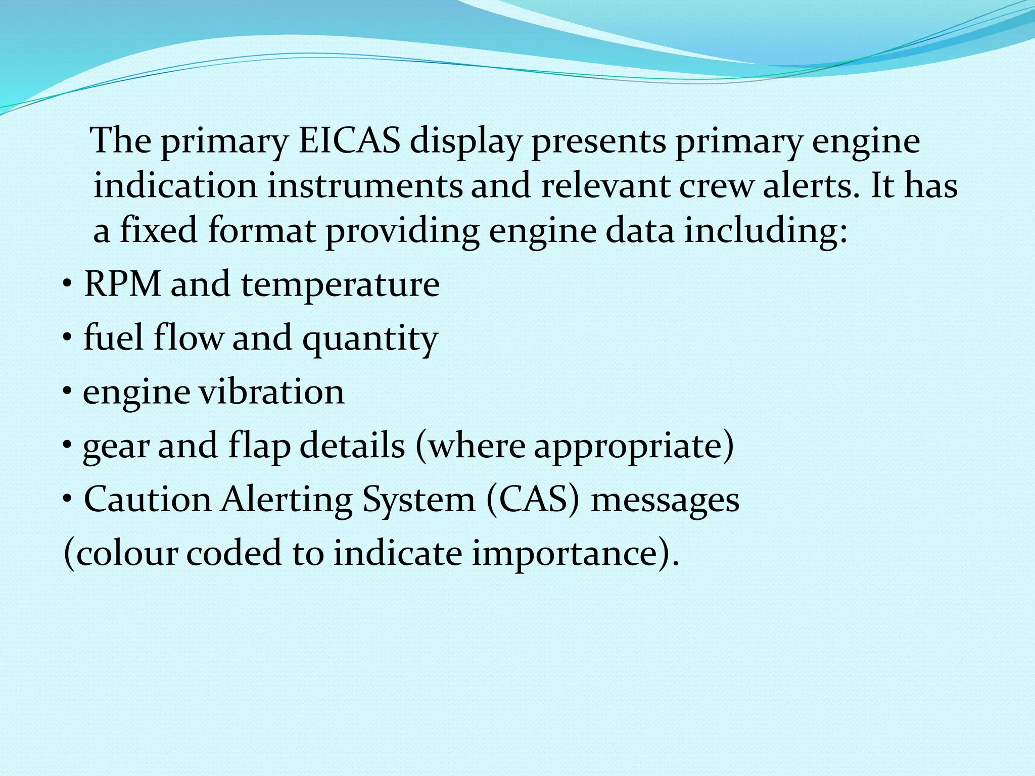The primary EICAS display presents primary engine 
indication instruments and relevant crew alerts. It has 
a fixed format providing engine data including: 
• RPM and temperature 
• fuel flow and quantity 
• engine vibration 
• gear and flap details (where appropriate) 
• Caution Alerting System (CAS) messages 
(colour coded to indicate importance). 
 