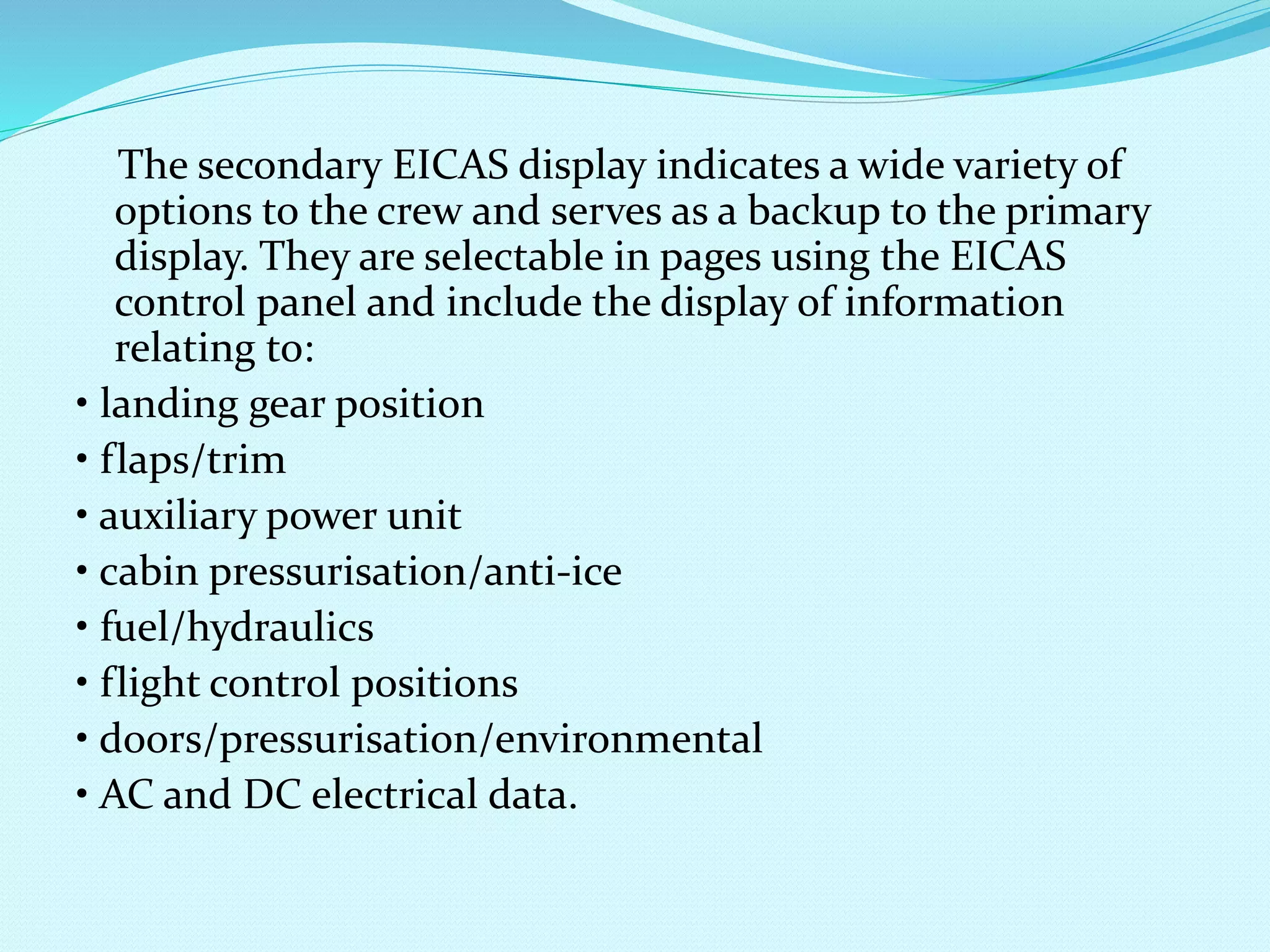 The secondary EICAS display indicates a wide variety of 
options to the crew and serves as a backup to the primary 
display. They are selectable in pages using the EICAS 
control panel and include the display of information 
relating to: 
• landing gear position 
• flaps/trim 
• auxiliary power unit 
• cabin pressurisation/anti-ice 
• fuel/hydraulics 
• flight control positions 
• doors/pressurisation/environmental 
• AC and DC electrical data. 
 