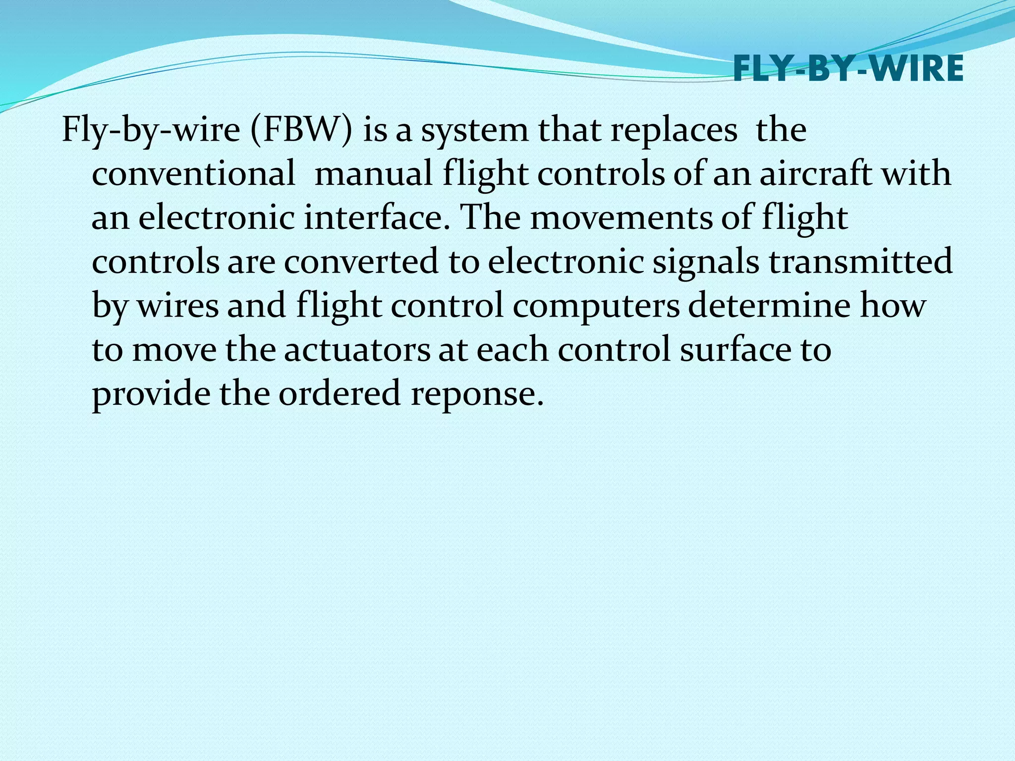 FLY-BY-WIRE 
Fly-by-wire (FBW) is a system that replaces the 
conventional manual flight controls of an aircraft with 
an electronic interface. The movements of flight 
controls are converted to electronic signals transmitted 
by wires and flight control computers determine how 
to move the actuators at each control surface to 
provide the ordered reponse. 
 