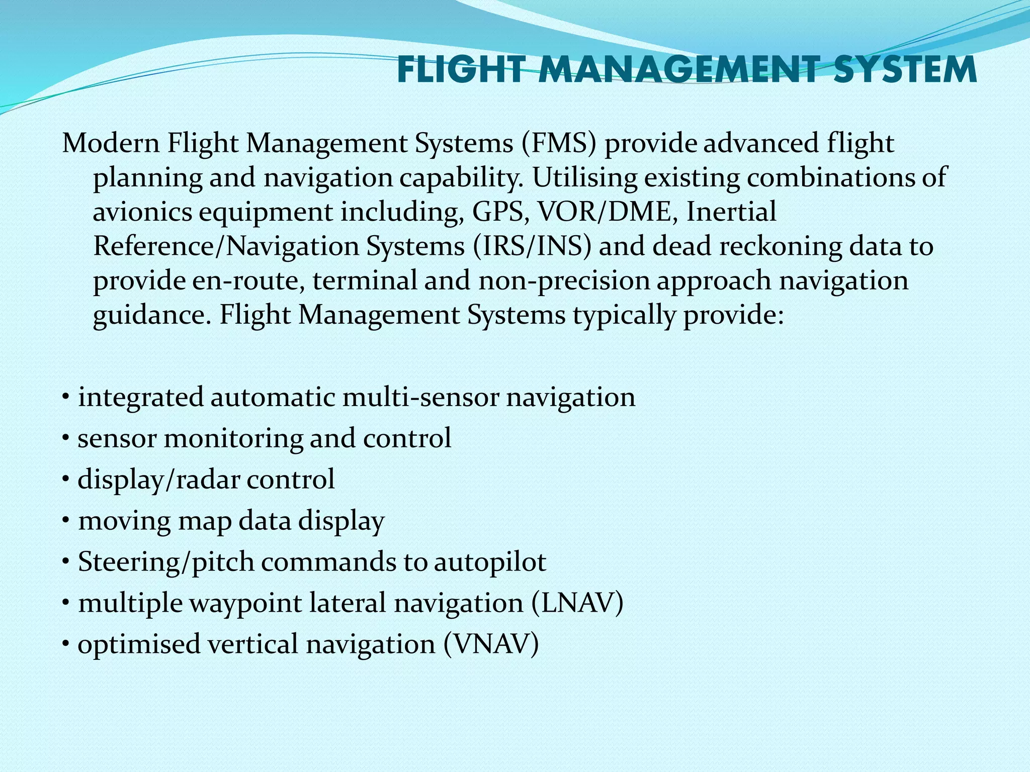 FLIGHT MANAGEMENT SYSTEM 
Modern Flight Management Systems (FMS) provide advanced flight 
planning and navigation capability. Utilising existing combinations of 
avionics equipment including, GPS, VOR/DME, Inertial 
Reference/Navigation Systems (IRS/INS) and dead reckoning data to 
provide en-route, terminal and non-precision approach navigation 
guidance. Flight Management Systems typically provide: 
• integrated automatic multi-sensor navigation 
• sensor monitoring and control 
• display/radar control 
• moving map data display 
• Steering/pitch commands to autopilot 
• multiple waypoint lateral navigation (LNAV) 
• optimised vertical navigation (VNAV) 
 