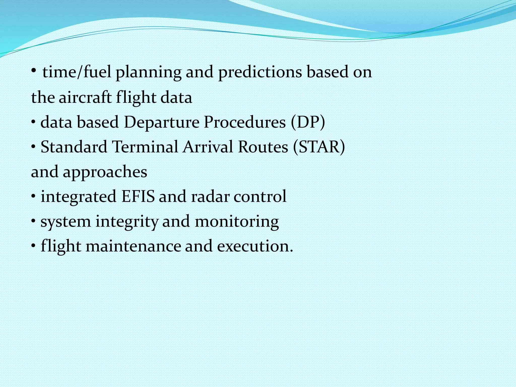 • time/fuel planning and predictions based on 
the aircraft flight data 
• data based Departure Procedures (DP) 
• Standard Terminal Arrival Routes (STAR) 
and approaches 
• integrated EFIS and radar control 
• system integrity and monitoring 
• flight maintenance and execution. 
 
