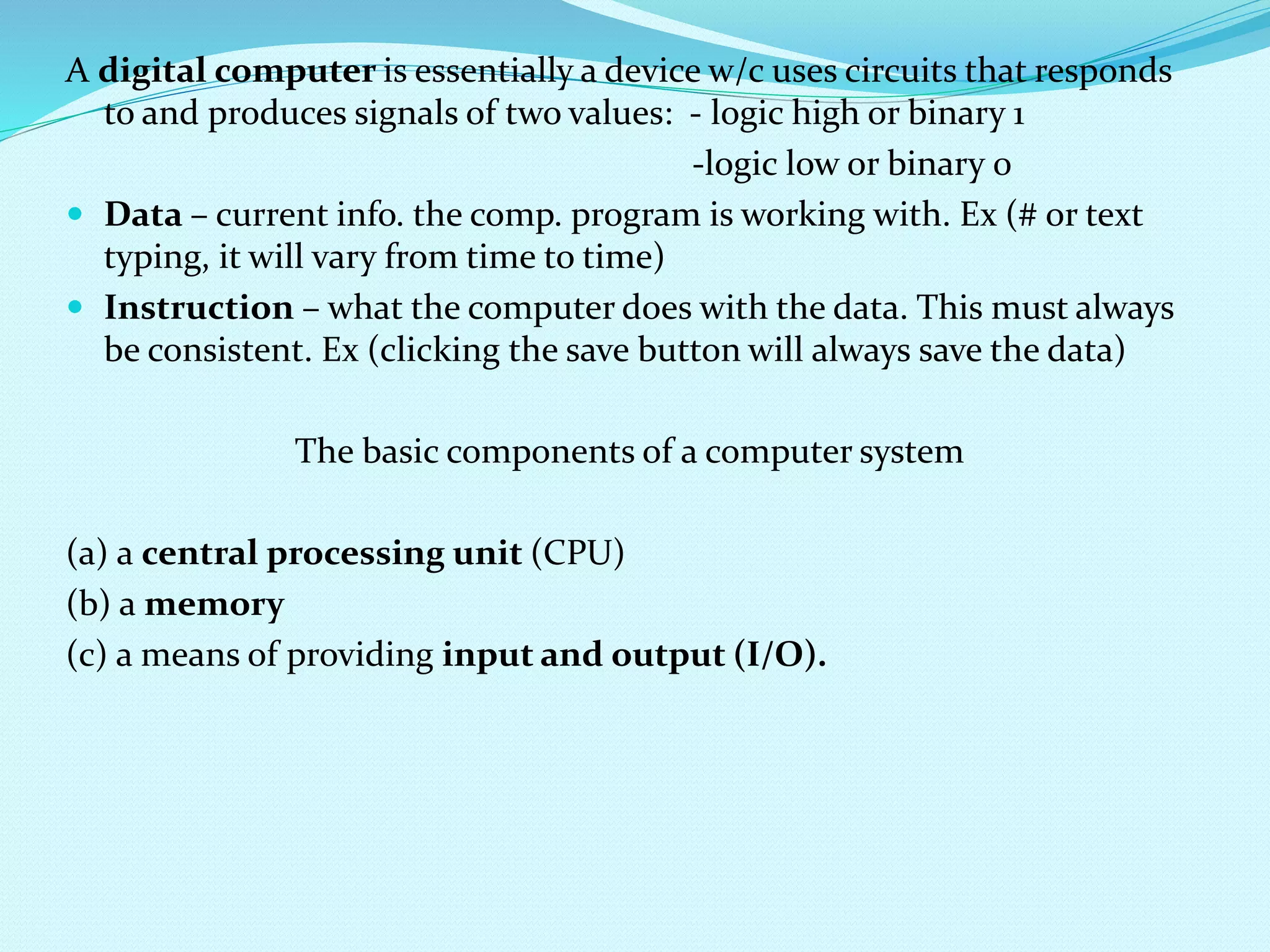 A digital computer is essentially a device w/c uses circuits that responds 
to and produces signals of two values: - logic high or binary 1 
-logic low or binary 0 
 Data – current info. the comp. program is working with. Ex (# or text 
typing, it will vary from time to time) 
 Instruction – what the computer does with the data. This must always 
be consistent. Ex (clicking the save button will always save the data) 
The basic components of a computer system 
(a) a central processing unit (CPU) 
(b) a memory 
(c) a means of providing input and output (I/O). 
 