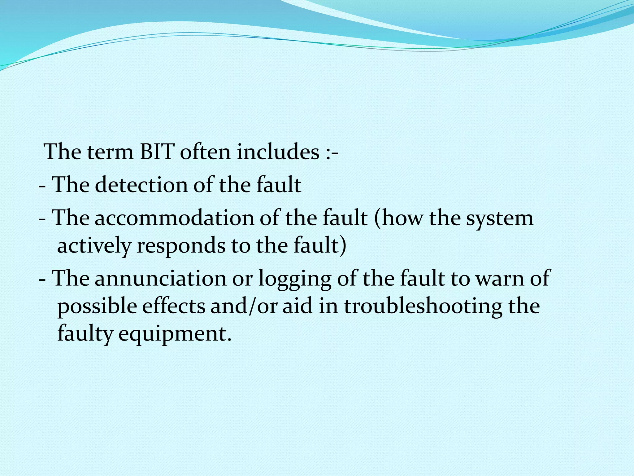 The term BIT often includes :- 
- The detection of the fault 
- The accommodation of the fault (how the system 
actively responds to the fault) 
- The annunciation or logging of the fault to warn of 
possible effects and/or aid in troubleshooting the 
faulty equipment. 
 
