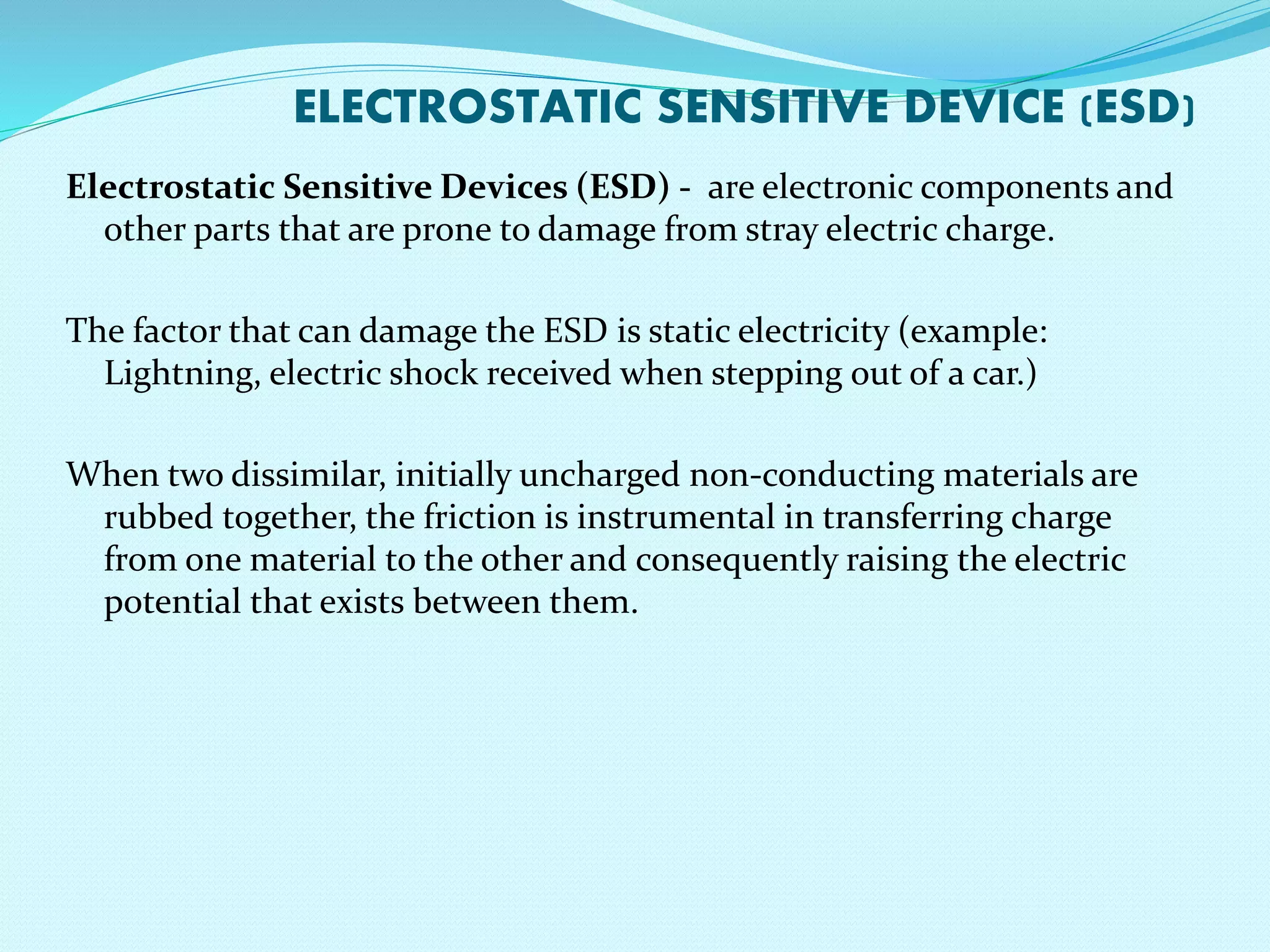 ELECTROSTATIC SENSITIVE DEVICE (ESD) 
Electrostatic Sensitive Devices (ESD) - are electronic components and 
other parts that are prone to damage from stray electric charge. 
The factor that can damage the ESD is static electricity (example: 
Lightning, electric shock received when stepping out of a car.) 
When two dissimilar, initially uncharged non-conducting materials are 
rubbed together, the friction is instrumental in transferring charge 
from one material to the other and consequently raising the electric 
potential that exists between them. 
 