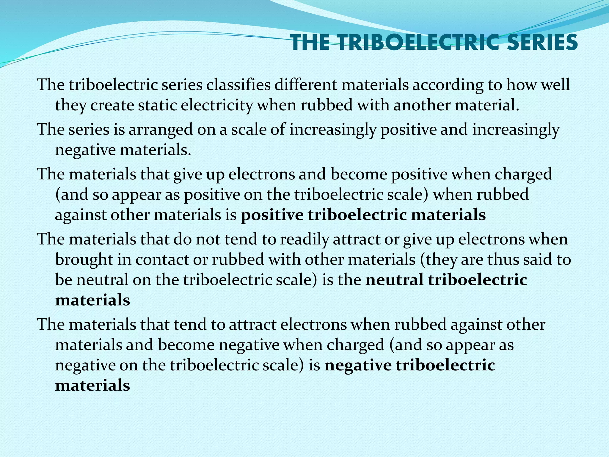 THE TRIBOELECTRIC SERIES 
The triboelectric series classifies different materials according to how well 
they create static electricity when rubbed with another material. 
The series is arranged on a scale of increasingly positive and increasingly 
negative materials. 
The materials that give up electrons and become positive when charged 
(and so appear as positive on the triboelectric scale) when rubbed 
against other materials is positive triboelectric materials 
The materials that do not tend to readily attract or give up electrons when 
brought in contact or rubbed with other materials (they are thus said to 
be neutral on the triboelectric scale) is the neutral triboelectric 
materials 
The materials that tend to attract electrons when rubbed against other 
materials and become negative when charged (and so appear as 
negative on the triboelectric scale) is negative triboelectric 
materials 
 