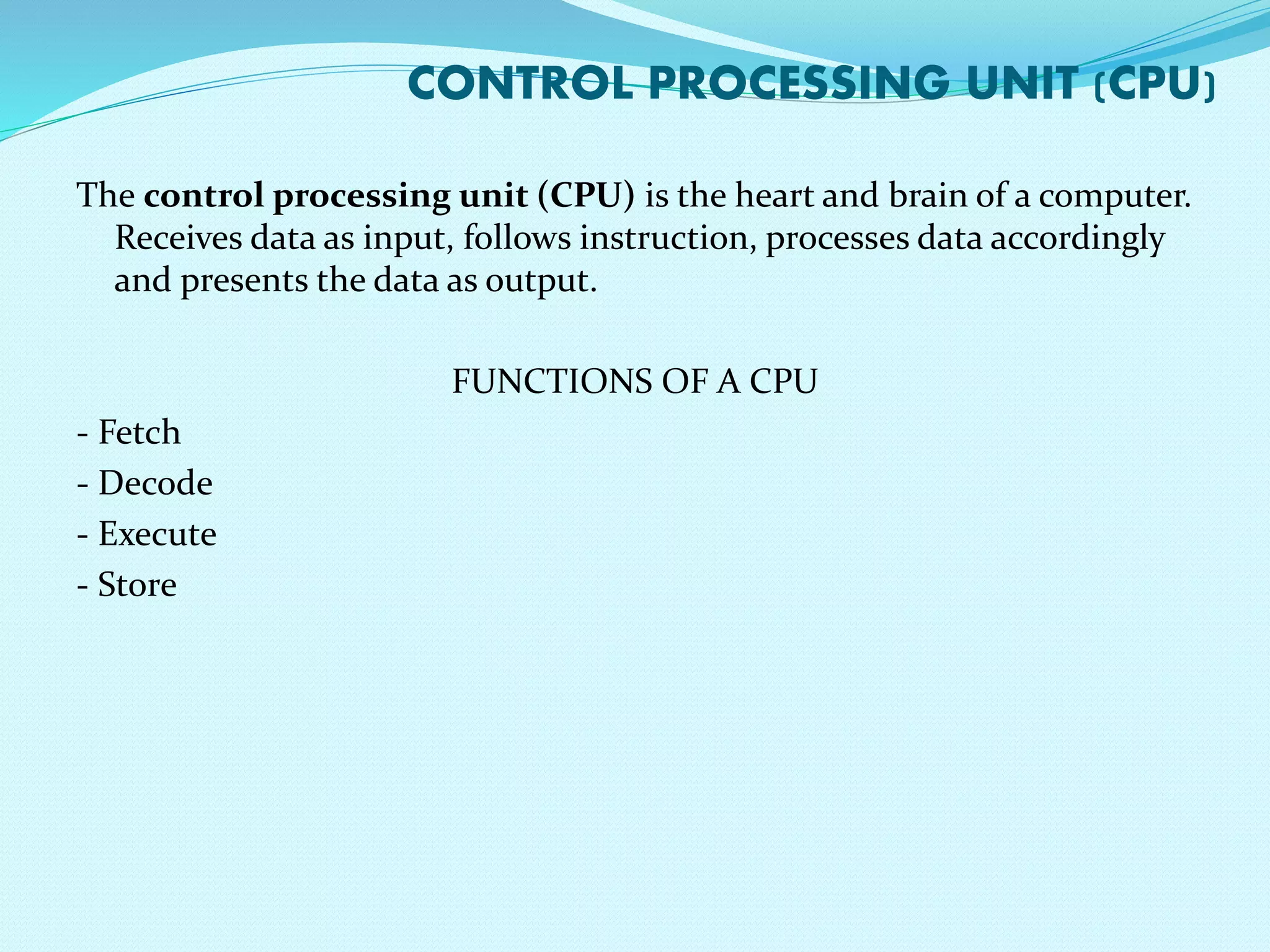 CONTROL PROCESSING UNIT (CPU) 
The control processing unit (CPU) is the heart and brain of a computer. 
Receives data as input, follows instruction, processes data accordingly 
and presents the data as output. 
FUNCTIONS OF A CPU 
- Fetch 
- Decode 
- Execute 
- Store 
 