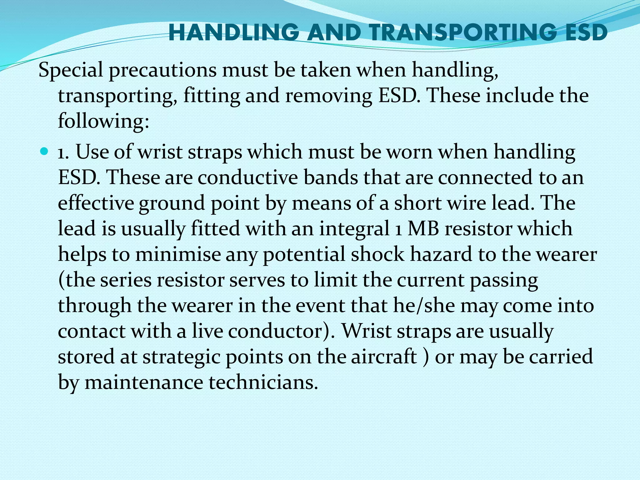 HANDLING AND TRANSPORTING ESD 
Special precautions must be taken when handling, 
transporting, fitting and removing ESD. These include the 
following: 
 1. Use of wrist straps which must be worn when handling 
ESD. These are conductive bands that are connected to an 
effective ground point by means of a short wire lead. The 
lead is usually fitted with an integral 1 MB resistor which 
helps to minimise any potential shock hazard to the wearer 
(the series resistor serves to limit the current passing 
through the wearer in the event that he/she may come into 
contact with a live conductor). Wrist straps are usually 
stored at strategic points on the aircraft ) or may be carried 
by maintenance technicians. 
 