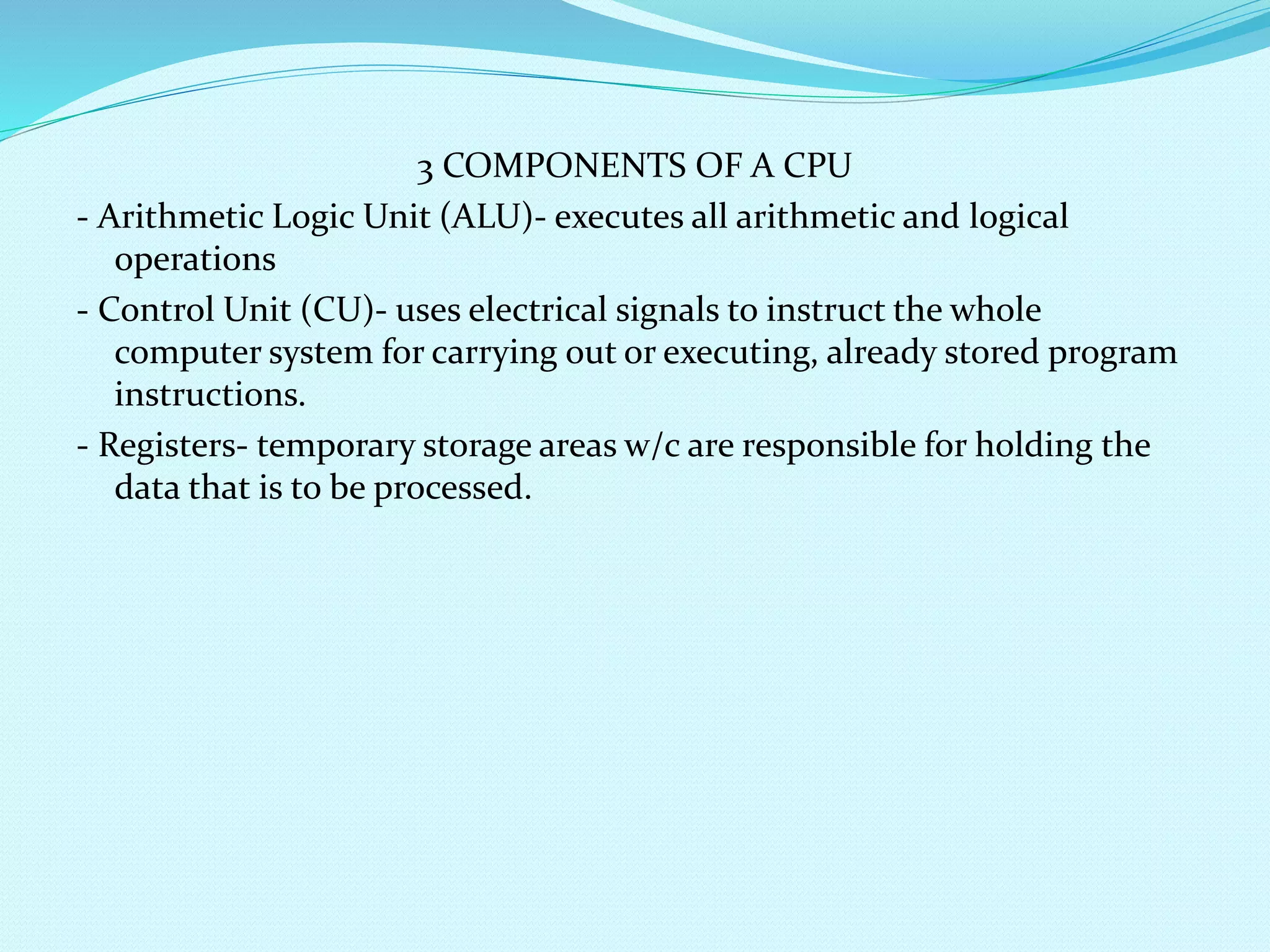 3 COMPONENTS OF A CPU 
- Arithmetic Logic Unit (ALU)- executes all arithmetic and logical 
operations 
- Control Unit (CU)- uses electrical signals to instruct the whole 
computer system for carrying out or executing, already stored program 
instructions. 
- Registers- temporary storage areas w/c are responsible for holding the 
data that is to be processed. 
 