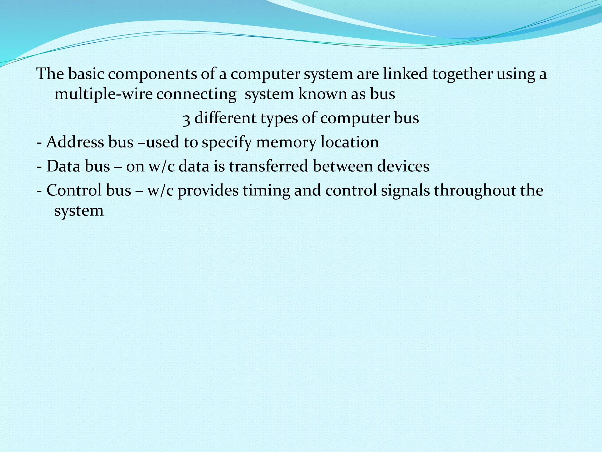 The basic components of a computer system are linked together using a 
multiple-wire connecting system known as bus 
3 different types of computer bus 
- Address bus –used to specify memory location 
- Data bus – on w/c data is transferred between devices 
- Control bus – w/c provides timing and control signals throughout the 
system 
 