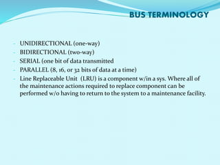 BUS TERMINOLOGY 
- UNIDIRECTIONAL (one-way) 
- BIDIRECTIONAL (two-way) 
- SERIAL (one bit of data transmitted 
- PARALLEL (8, 16, or 32 bits of data at a time) 
- Line Replaceable Unit (LRU) is a component w/in a sys. Where all of 
the maintenance actions required to replace component can be 
performed w/o having to return to the system to a maintenance facility. 
 