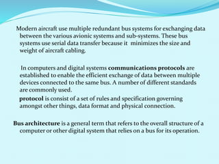 Modern aircraft use multiple redundant bus systems for exchanging data 
between the various avionic systems and sub-systems. These bus 
systems use serial data transfer because it minimizes the size and 
weight of aircraft cabling. 
In computers and digital systems communications protocols are 
established to enable the efficient exchange of data between multiple 
devices connected to the same bus. A number of different standards 
are commonly used. 
protocol is consist of a set of rules and specification governing 
amongst other things, data format and physical connection. 
Bus architecture is a general term that refers to the overall structure of a 
computer or other digital system that relies on a bus for its operation. 
 