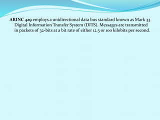ARINC 429 employs a unidirectional data bus standard known as Mark 33 
Digital Information Transfer System (DITS). Messages are transmitted 
in packets of 32-bits at a bit rate of either 12.5 or 100 kilobits per second. 
 