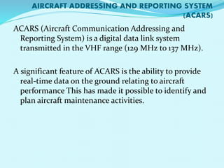 AIRCRAFT ADDRESSING AND REPORTING SYSTEM 
(ACARS) 
ACARS (Aircraft Communication Addressing and 
Reporting System) is a digital data link system 
transmitted in the VHF range (129 MHz to 137 MHz). 
A significant feature of ACARS is the ability to provide 
real-time data on the ground relating to aircraft 
performance This has made it possible to identify and 
plan aircraft maintenance activities. 
 