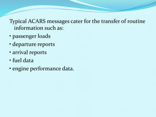 Typical ACARS messages cater for the transfer of routine 
information such as: 
• passenger loads 
• departure reports 
• arrival reports 
• fuel data 
• engine performance data. 
 