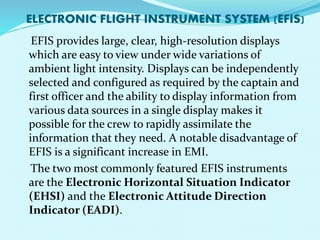 ELECTRONIC FLIGHT INSTRUMENT SYSTEM (EFIS) 
EFIS provides large, clear, high-resolution displays 
which are easy to view under wide variations of 
ambient light intensity. Displays can be independently 
selected and configured as required by the captain and 
first officer and the ability to display information from 
various data sources in a single display makes it 
possible for the crew to rapidly assimilate the 
information that they need. A notable disadvantage of 
EFIS is a significant increase in EMI. 
The two most commonly featured EFIS instruments 
are the Electronic Horizontal Situation Indicator 
(EHSI) and the Electronic Attitude Direction 
Indicator (EADI). 
 