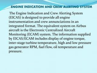 ENGINE INDICATION AND CREW ALERTING SYSTEM 
The Engine Indication and Crew Alerting System 
(EICAS) is designed to provide all engine 
instrumentation and crew annunciations in an 
integrated format. The equivalent system on Airbus 
aircraft is the Electronic Centralized Aircraft 
Monitoring (ECAM) system. The information supplied 
by EICAS/ECAM includes display of engine torque, 
inter-stage turbine temperature, high and low pressure 
gas generator RPM, fuel flow, oil temperature and 
pressure. 
 