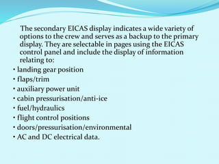 The secondary EICAS display indicates a wide variety of 
options to the crew and serves as a backup to the primary 
display. They are selectable in pages using the EICAS 
control panel and include the display of information 
relating to: 
• landing gear position 
• flaps/trim 
• auxiliary power unit 
• cabin pressurisation/anti-ice 
• fuel/hydraulics 
• flight control positions 
• doors/pressurisation/environmental 
• AC and DC electrical data. 
 