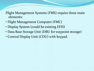 Flight Management Systems (FMS) require three main 
elements: 
• Flight Management Computer (FMC) 
• Display System (could be existing EFIS) 
• Data Base Storage Unit (DBU for waypoint storage) 
• Control Display Unit (CDU) with keypad. 
 