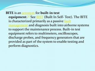 BITE is an acronym for built-in test 
equipment.[1] See BIST (Built In Self- Test). The BITE 
is characterized primarily as a passive fault 
management and diagnosis built into airborne systems 
to support the maintenance process. Built-in test 
equipment refers to multimeters, oscilloscopes, 
discharge probes, and frequency generators that are 
provided as part of the system to enable testing and 
perform diagnostics. 
 